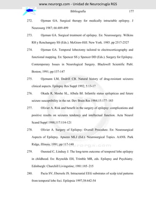 www.neurorgs.com - Unidad de Neurocirugía RGS
                                 Bibliografía                                   177

272.      Ojeman GA. Surgical therapy for medically intractable epilepsy. J

   Neurosurg 1987; 66:489-499

273.      Ojeman GA. Surgical treatment of epilepsy. En: Neurosurgery. Wilkins

   RH y Renchangary SS (Eds.). McGraw-Hill. New York. 1985. pp 2517-2527

274.      Ojeman GA. Temporal lobectomy tailored to electrocorticography and

   functional mapping. En: Spencer SS y Spencer DD (Eds.). Surgery for Epilepsy.

   Contemporary Issues in Neurological Surgery. Blackwell Scientific Publ.

   Boston; 1991; pp:137-147

275.      Ojemann LM, Dodrill CB. Natural history of drug-resistant seizures:

   clinical aspects. Epilepsy Res Suppl 1992; 5:13-17

276.      Okada R, Moshe SL, Albala BJ. Infantile status epilepticus and future

   seizure susceptibility in the rat. Dev Brain Res 1984;15:177–183

277.      Olivier A. Risk and benefit in the surgery of epilepsy: complications and

   positive results on seizures tendency and intellectual function. Acta Neurol

   Scand Suppl 1988;117:114-121

278.      Olivier A. Surgery of Epilepsy: Overall Procedure. En: Neurosurgical

   Aspects of Epilepsy. Apuzzo MLJ (Ed.). Neurosurgical Topics. AANS. Park

   Ridge, Illinois; 1991; pp:117-148

279.      Ounsted C, Lindsay J. The long-term outcome of temporal lobe epilepsy

   in childhood. En: Reynolds EH, Trimble MR, eds. Epilepsy and Psychiatry.

   Edinburgh: Churchill Livingstine; 1981:185–215

280.      Pacia SV, Ebersole JS. Intracranial EEG substrates of scalp ictal patterns

   from temporal lobe foci. Epilepsia 1997;38:642-54
 
