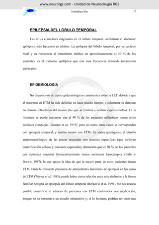 www.neurorgs.com - Unidad de Neurocirugía RGS
                                     Introducción                                    17




     EPILEPSIA DEL LÓBULO TEMPORAL

     Las crisis comiciales originadas en el lóbulo temporal conforman el síndrome

epiléptico más frecuente en adultos. La epilepsia del lóbulo temporal, por su carácter

focal y su resistencia al tratamiento médico en aproximadamente el 50 % de los

pacientes, es el trastorno epiléptico que con más frecuencia demanda tratamiento

quirúrgico.




     EPIDEMIOLOGÍA


     No disponemos de datos epidemiológicos consistentes sobre la ELT, debido a que

el síndrome de ETM ha sido definido no hace mucho tiempo, y solamente se detectan

las formas refractarias del mismo (las que se remiten a centros especializados). En la

literatura se puede encontrar que el 40 % de los pacientes epilépticos tienen crisis

parciales complejas (Gastaut et al, 1975); pero no todos estos casos se corresponden

con epilepsia temporal, y mucho menos con ETM. En series quirúrgicas, el estudio

anatomopatológico de las piezas resecadas con técnicas específicas (que incluyen

cuantificación celular y tinciones especiales), demuestra que el 70 % de los pacientes

con epilepsia temporal farmacorresistente tienen esclerosis hipocámpica (Babb y

Brown, 1987), lo que apoya la idea de que la mayor parte de estos pacientes tienen

ETM. Dada la frecuente presencia de antecedentes familiares de epilepsia en los casos

de ETM (Wieser et al, 1993), puede haber cierta relación entre este síndrome y la forma

familiar benigna de epilepsia del lóbulo temporal (Berkovic et al, 1994). No nos resulta

posible cuantificar el número de pacientes con ETM controlados con medicación,

porque no se someten a un estudio exhaustivo y, si lo hicieran, podrían no tener una
 