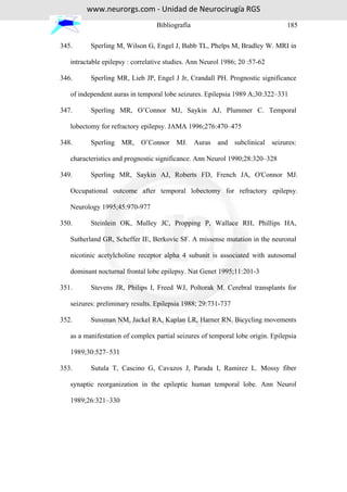 www.neurorgs.com - Unidad de Neurocirugía RGS
                                  Bibliografía                                  185

345.      Sperling M, Wilson G, Engel J, Babb TL, Phelps M, Bradley W. MRI in

   intractable epilepsy : correlative studies. Ann Neurol 1986; 20 :57-62

346.      Sperling MR, Lieb JP, Engel J Jr, Crandall PH. Prognostic significance

   of independent auras in temporal lobe seizures. Epilepsia 1989 A;30:322–331

347.      Sperling MR, O’Connor MJ, Saykin AJ, Plummer C. Temporal

   lobectomy for refractory epilepsy. JAMA 1996;276:470–475

348.      Sperling MR, O’Connor MJ. Auras and subclinical seizures:

   characteristics and prognostic significance. Ann Neurol 1990;28:320–328

349.      Sperling MR, Saykin AJ, Roberts FD, French JA, O'Connor MJ.

   Occupational outcome after temporal lobectomy for refractory epilepsy.

   Neurology 1995;45:970-977

350.      Steinlein OK, Mulley JC, Propping P, Wallace RH, Phillips HA,

   Sutherland GR, Scheffer IE, Berkovic SF. A missense mutation in the neuronal

   nicotinic acetylcholine receptor alpha 4 subunit is associated with autosomal

   dominant nocturnal frontal lobe epilepsy. Nat Genet 1995;11:201-3

351.      Stevens JR, Philips I, Freed WJ, Poltorak M. Cerebral transplants for

   seizures: preliminary results. Epilepsia 1988; 29:731-737

352.      Sussman NM, Jackel RA, Kaplan LR, Harner RN. Bicycling movements

   as a manifestation of complex partial seizures of temporal lobe origin. Epilepsia

   1989;30:527–531

353.      Sutula T, Cascino G, Cavazos J, Parada I, Ramirez L. Mossy fiber

   synaptic reorganization in the epileptic human temporal lobe. Ann Neurol

   1989;26:321–330
 