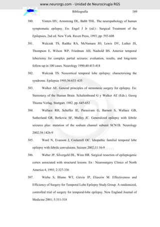 www.neurorgs.com - Unidad de Neurocirugía RGS
                                 Bibliografía                                189

380.      Vinters HV, Armstrong DL, Babb THL. The neuropathology of human

   symptomatic epilepsy. En: Engel J Jr (ed.) : Surgical Treatment of the

   Epilepsies, 2nd ed. New York. Raven Press, 1993; pp: 593-608

381.      Walczak TS, Radtke RA, McNamara JO, Lewis DV, Luther JS,

   Thompson E, Wilson WP, Friedman AH, Nashold BS. Anterior temporal

   lobectomy for complex partial seizures: evaluation, results, and long-term

   follow-up in 100 cases. Neurology 1990;40:413-418

382.      Walczak TS. Neocortical temporal lobe epilepsy: characterizing the

   syndrome. Epilepsia 1995;36:633–635

383.      Walker AE. General principles of stereotaxic surgery for epilepsy. En:

   Stereotaxy of the Human Brain. Schaltenbrand G y Walker AE (Eds.). Georg

   Thieme Verlag. Stuttgart. 1982. pp. 645-652

384.      Wallace RH, Scheffer IE, Parasivam G, Barnett S, Wallace GB,

   Sutherland GR, Berkovic SF, Mulley JC. Generalized epilepsy with febrile

   seizures plus: mutation of the sodium channel subunit SCN1B. Neurology

   2002;58:1426-9

385.      Ward N, Evanson J, Cockerell OC. Idiopathic familial temporal lobe

   epilepsy with febrile convulsions. Seizure 2002;11:16-9

386.      Weber JP, Silvergeld DL, Winn HR. Surgical resection of epileptogenic

   cortex associated with structural lesions. En : Neurosurgery Clinics of North

   America 4, 1993; 2:327-336

387.      Wiebe S, Blume WT, Girvin JP, Eliasziw M. Effectiveness and

   Efficiency of Surgery for Temporal Lobe Epilepsy Study Group. A randomized,

   controlled trial of surgery for temporal-lobe epilepsy. New England Journal of

   Medicine 2001; 5:311-318
 