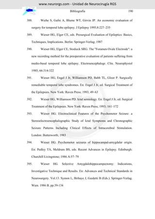 www.neurorgs.com - Unidad de Neurocirugía RGS
                                 Bibliografía                                 190

388.      Wiebe S, Gafni A, Blume WT, Girvin JP. An economic evaluation of

   surgery for temporal lobe epilepsy. J Epilepsy 1995;8:227–235

389.      Wieser HG, Elger CE, eds. Presurgical Evaluation of Epileptics: Basics,

   Techniques, Implications. Berlin: Springer-Verlag; 1987

390.      Wieser HG, Elger CE, Stodieck SRG. The "Foramen Ovale Electrode": a

   new recording method for the preoperative evaluation of patients suffering from

   medio-basal temporal lobe epilepsy. Electroencephalogr. Clin. Neurophysiol

   1985; 66:314-322

391.      Wieser HG, Engel J Jr, Williamson PD, Babb TL, Gloor P. Surgically

   remediable temporal lobe syndromes. En: Engel J Jr, ed. Surgical Treatment of

   the Epilepsies. New York: Raven Press; 1993; 49–63

392.      Wieser HG, Williamson PD. Ictal semiology. En: Engel J Jr, ed. Surgical

   Treatment of the Epilepsies. New York: Raven Press; 1993; 161–172

393.      Wieser HG. Electroclinical Features of the Psychomotor Seizure: a

   Stereoelectroencephalographic Study of Ictal Symptoms and Chronographic

   Seizure Patterns Including Clinical Effects of Intracerebral Stimulation.

   London: Butterworth; 1983

394.      Wieser HG. Psychomotor seizures of hippocampal-amygdalar origin.

   En: Pedley TA, Meldrum BS, eds. Recent Advances in Epilepsy. Edinburgh:

   Churchill Livingstone; 1986 A:57–79

395.      Wieser   HG.    Selective   Amygdalohippocampectomy:        Indications,

   Investigative Technique and Results. En: Advances and Technical Standards in

   Neurosurgery. Vol.13. Symon L, Brihaye J, Guidetti B (Eds.). Springer-Verlag.

   Wien. 1986 B. pp.39-134
 