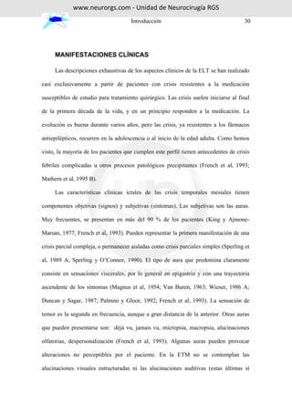 www.neurorgs.com - Unidad de Neurocirugía RGS
                                      Introducción                                    30




     MANIFESTACIONES CLÍNICAS

     Las descripciones exhaustivas de los aspectos clínicos de la ELT se han realizado

casi exclusivamente a partir de pacientes con crisis resistentes a la medicación

susceptibles de estudio para tratamiento quirúrgico. Las crisis suelen iniciarse al final

de la primera década de la vida, y en un principio responden a la medicación. La

evolución es buena durante varios años, pero las crisis, ya resistentes a los fármacos

antiepilépticos, recurren en la adolescencia o al inicio de la edad adulta. Como hemos

visto, la mayoría de los pacientes que cumplen este perfil tienen antecedentes de crisis

febriles complicadas u otros procesos patológicos precipitantes (French et al, 1993;

Mathern et al, 1995 B).

     Las características clínicas ictales de las crisis temporales mesiales tienen

componentes objetivas (signos) y subjetivas (síntomas). Las subjetivas son las auras.

Muy frecuentes, se presentan en más del 90 % de los pacientes (King y Ajmone-

Marsan, 1977; French et al, 1993). Pueden representar la primera manifestación de una

crisis parcial compleja, o permanecer aisladas como crisis parciales simples (Sperling et

al, 1989 A; Sperling y O’Connor, 1990). El tipo de aura que predomina claramente

consiste en sensaciones viscerales, por lo general en epigastrio y con una trayectoria

ascendente de los síntomas (Magnus et al, 1954; Van Buren, 1963; Wieser, 1986 A;

Duncan y Sagar, 1987; Palmini y Gloor, 1992; French et al, 1993). La sensación de

temor es la segunda en frecuencia, aunque a gran distancia de la anterior. Otras auras

que pueden presentarse son: déjà vu, jamais vu, micropsia, macropsia, alucinaciones

olfatorias, despersonalización (French et al, 1993). Algunas auras pueden provocar

alteraciones no perceptibles por el paciente. En la ETM no se contemplan las

alucinaciones visuales estructuradas ni las alucinaciones auditivas (estas últimas sí
 