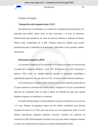 www.neurorgs.com - Unidad de Neurocirugía RGS
                                     Introducción                                    49




     Estudios de imagen

     Tomografía axial computerizada (TAC)

     Sus aplicaciones son limitadas en el estudio de la epilepsia farmacorresistente. Su

capacidad para definir tejidos duros la hace interesante a la hora de demostrar

calcificaciones (por ejemplo en los casos de esclerosis tuberosa o síndrome de Sturge-

Weber) como complemento de la RM. También resulta de utilidad como prueba

perioperatoria para el despistaje de hemorragias, hidrocefalia u otros grandes cambios

estructurales.



     Resonancia magnética (RM)

     La resonancia magnética se ha convertido en la técnica de imagen de elección para

el estudio de la epilepsia. (Berkovic et al, 1991; Williamson et al, 1993; Kuzniecky y

Jackson, 1995). Entre sus ventajas debemos destacar su inocuidad, sensibilidad y

especificidad superiores a las que ofrece la TAC, así como su alta resolución anatómica.

     En los protocolos de epilepsia deben incluirse proyecciones sagitales potenciadas en

T1 para examinar las estructuras de la línea media, e imágenes en T2 por su capacidad de

detección de estructuras ricas en agua y hierro. En función de cada caso, podrán

emplearse imágenes eco-gradiente y/o contraste.

     El estudio del hipocampo se realiza mediante secuencias volumétricas con cortes de

1-1,5 mm. Algunos investigadores hacen uso del análisis volumétrico para detectar

asimetrías (Cascino et al, 1991), pero esta técnica no está aceptada por todos. Con ella

también detectaremos pequeñas displasias corticales. También son rutinarias las

secuencias FLAIR (fluid attenuated inversión recovery), para obtener imágenes similares

a T2 pero sin la distorsión provocada por el líquido cefalorraquídeo (LCR).
 