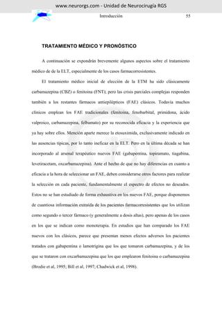 www.neurorgs.com - Unidad de Neurocirugía RGS
                                       Introducción                                   55




     TRATAMIENTO MÉDICO Y PRONÓSTICO


     A continuación se expondrán brevemente algunos aspectos sobre el tratamiento

médico de de la ELT, especialmente de los casos farmacorresistentes.

     El tratamiento médico inicial de elección de la ETM ha sido clásicamente

carbamazepina (CBZ) o fenitoina (FNT); pero las crisis parciales complejas responden

también a los restantes fármacos antiepilépticos (FAE) clásicos. Todavía muchos

clínicos emplean los FAE tradicionales (fenitoina, fenobarbital, primidona, ácido

valproico, carbamazepina, felbamato) por su reconocida eficacia y la experiencia que

ya hay sobre ellos. Mención aparte merece la etosuximida, exclusivamente indicado en

las ausencias típicas, por lo tanto ineficaz en la ELT. Pero en la última década se han

incorporado al arsenal terapéutico nuevos FAE (gabapentina, topiramato, tiagabina,

levetiracetam, oxcarbamazepina). Ante el hecho de que no hay diferencias en cuanto a

eficacia a la hora de seleccionar un FAE, deben considerarse otros factores para realizar

la selección en cada paciente, fundamentalmente el espectro de efectos no deseados.

Estos no se han estudiado de forma exhaustiva en los nuevos FAE, porque disponemos

de cuantiosa información extraída de los pacientes farmacorresistentes que los utilizan

como segundo o tercer fármaco (y generalmente a dosis altas), pero apenas de los casos

en los que se indican como monoterapia. En estudios que han comparado los FAE

nuevos con los clásicos, parece que presentan menos efectos adversos los pacientes

tratados con gabapentina o lamotrigina que los que tomaron carbamazepina, y de los

que se trataron con oxcarbamazepina que los que emplearon fenitoina o carbamazepina

(Brodie et al, 1995; Bill et al, 1997; Chadwick et al, 1998).
 