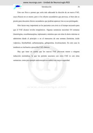 www.neurorgs.com - Unidad de Neurocirugía RGS
                                      Introducción                                   56

     Esto nos lleva a pensar que sería más adecuada la elección de un nuevo FAE,

cuya eficacia no es menor, pero sí los efectos secundarios que provoca, si bien aún es

pronto para descartar efectos secundarios que podrían aparecer tras su uso prolongado.

     Otro factor muy importante en los pacientes con crisis es el tiempo necesario para

que el FAE alcance niveles terapéuticos. Algunas sustancias necesitan 4-6 semanas

(lamotrigina, oxcarbamazepina, topiramato), mientras que con otras la dosis máxima se

administra desde el principio o en el transcurso de una semana (fenitoina, ácido

valproico, fenobarbital, carbamazepina, gabapentina, levetiracetam). En este caso la

tendencia se inclinaría a prescribir FAE clásicos.

     Hay que tener en cuenta que los nuevos FAE provocan menor o ninguna

inducción enzimática, lo que les permite asociarse con otros FAE (o con otras

sustancias, como por ejemplo anticonceptivos orales) con mayor seguridad.
 