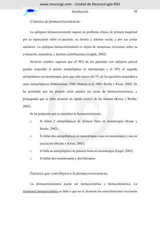 www.neurorgs.com - Unidad de Neurocirugía RGS
                                     Introducción                                        59


     Criterios de farmacorresistencia:

     La epilepsia farmacorresistente supone un problema clínico de primera magnitud

por su repercusión sobre el paciente, su familia y entorno social, y por sus costes

sanitarios. La epilepsia farmacorresistente es objeto de numerosas revisiones sobre su

evaluación, naturaleza, y factores contribuyentes (Leppik, 2002).

     Diversos estudios sugieren que el 50% de los pacientes con epilepsia parcial

pueden responder al primer antiepiléptico en monoterapia y el 30% al segundo

antiepiléptico en monoterapia; pero que sólo menos del 5% de los pacientes responden a

otros antiepilépticos (Hakkarainen, 1980; Mattson et al, 1985; Brodie y Kwan, 2002). Se

ha postulado que las propias crisis pueden ser causa de farmacorresistencia, y

propugnado que se debe alcanzar un rápido control de las mismas (Kwan y Brodie,

2002).

     Se ha propuesto que se considere la farmacorresistecia:

     o       Si fallan 2 antiepilépticos de primera línea en monoterapia (Kwan y

             Brodie, 2002).

     o       Si fallan dos antiepilépticos en monoterapia o uno en monoterapia y uno en

             asociación (Brodie y Kwan, 2002).

     o       Si falla un antiepiléptico de primera línea en monoterapia (Engel, 2002).

     o       Si fallan dos monoterapias y dos biterapias



     Factores que contribuyen a la farmacorresistencia:

     La farmacorresistencia puede ser farmacocinética o farmacodinámica. La

resistencia farmacocinética se debe a que no se alcanzan las concentraciones necesarias
 
