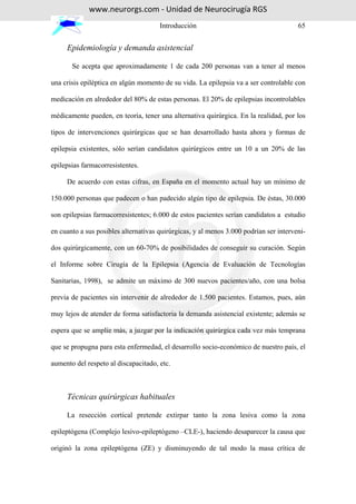 www.neurorgs.com - Unidad de Neurocirugía RGS
                                      Introducción                                     65


     Epidemiología y demanda asistencial

       Se acepta que aproximadamente 1 de cada 200 personas van a tener al menos

una crisis epiléptica en algún momento de su vida. La epilepsia va a ser controlable con

medicación en alrededor del 80% de estas personas. El 20% de epilepsias incontrolables

médicamente pueden, en teoría, tener una alternativa quirúrgica. En la realidad, por los

tipos de intervenciones quirúrgicas que se han desarrollado hasta ahora y formas de

epilepsia existentes, sólo serían candidatos quirúrgicos entre un 10 a un 20% de las

epilepsias farmacorresistentes.

     De acuerdo con estas cifras, en España en el momento actual hay un mínimo de

150.000 personas que padecen o han padecido algún tipo de epilepsia. De éstas, 30.000

son epilepsias farmacorresistentes; 6.000 de estos pacientes serían candidatos a estudio

en cuanto a sus posibles alternativas quirúrgicas, y al menos 3.000 podrían ser interveni-

dos quirúrgicamente, con un 60-70% de posibilidades de conseguir su curación. Según

el Informe sobre Cirugía de la Epilepsia (Agencia de Evaluación de Tecnologías

Sanitarias, 1998), se admite un máximo de 300 nuevos pacientes/año, con una bolsa

previa de pacientes sin intervenir de alrededor de 1.500 pacientes. Estamos, pues, aún

muy lejos de atender de forma satisfactoria la demanda asistencial existente; además se

espera que se amplíe más, a juzgar por la indicación quirúrgica cada vez más temprana

que se propugna para esta enfermedad, el desarrollo socio-económico de nuestro país, el

aumento del respeto al discapacitado, etc.



     Técnicas quirúrgicas habituales

     La resección cortical pretende extirpar tanto la zona lesiva como la zona

epileptógena (Complejo lesivo-epileptógeno –CLE-), haciendo desaparecer la causa que

originó la zona epileptógena (ZE) y disminuyendo de tal modo la masa crítica de
 