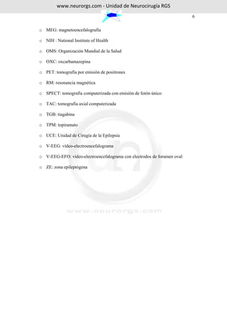 www.neurorgs.com - Unidad de Neurocirugía RGS
                                                                         6

o MEG: magnetoencefalografía

o NIH : National Institute of Health

o OMS: Organización Mundial de la Salud

o OXC: oxcarbamazepina

o PET: tomografía por emisión de positrones

o RM: resonancia magnética

o SPECT: tomografía computerizada con emisión de fotón único

o TAC: tomografía axial computerizada

o TGB: tiagabina

o TPM: topiramato

o UCE: Unidad de Cirugía de la Epilepsia

o V-EEG: vídeo-electroencefalograma

o V-EEG-EFO: vídeo-electroencefalograma con electrodos de foramen oval

o ZE: zona epileptógena
 