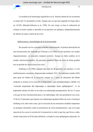 www.neurorgs.com - Unidad de Neurocirugía RGS
                                       Introducción                                    72




       La incidencia de hemorragia significativa en la historia natural de un cavernoma

es menor del 1% acumulativo al año. Aunque una vez que han sangrado el riesgo sube a

un 14-29% (Boecher-Schwarz et al, 1996). En este riesgo se basa la indicación de

extirpar la lesión cuando se descubre en un paciente con epilepsia, independientemente

de obtener un mejor control de las crisis.



     Indicaciones y metodología de la lesionectomía

       De acuerdo con los conceptos referidos anteriormente, la primera descripción de

una lesionectomía fue realizada por Falconer et al (1962) en dos pacientes con sendos

oligoastrocitomas en neocortex temporal posterior. Aunque no hubo cambios en el

estudio electrocorticográfico, los pacientes quedaron libres de crisis de forma gradual

tras un periodo de varios meses con crisis.

       Goldring et al (1986) exponen una serie de 40 pacientes con gliomas y 6 con

malformaciones vasculares, diagnosticadas mediante TAC. No realizaron estudios EEG

para guiar los límites de la resección, aunque en 7 casos de afectación del lóbulo

temporal se incluyó en la resección el hipocampo y giro parahipocámpico, debido a la

“conocida propensión del hipocampo a desarrollar focos epileptógenos”. A un

importante número de ellos se les trató con radioterapia postoperatoria. De los 13 casos

a los que les hizo lesionectomía pura y sin radioterapia, sólo uno permaneció con crisis;

19 de los 23 pacientes que trataron con radioterapia quedaron libres de crisis. Concluyen

Goldring et al, entre otras cosas, que la resección de las estructuras mediales temporales

no protegen claramente contra la persistencia de crisis postoperatorias ; que en la gran

mayoría de los casos la escisión de la tumoración es todo lo que hay que llevar a cabo,

siendo innecesaria la ECoG para delimitar y extirpar la zona epileptógena adyacente. Es
 