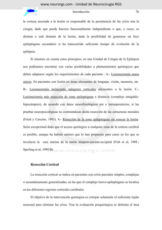 www.neurorgs.com - Unidad de Neurocirugía RGS
                                       Introducción                                   76

la corteza asociada a la lesión es responsable de la persistencia de las crisis tras la

cirugía, dado que puede hacerse funcionalmente independiente o que, a veces, es

distinta o está distante de la lesión, dada la posibilidad de generarse un foco

epileptógeno secundario si ha transcurrido suficiente tiempo de evolución de la

epilepsia.

     Si tenemos en cuenta estos principios, en una Unidad de Cirugía de la Epilepsia

nos podríamos encontrar con varias posibilidades o planteamientos quirúrgicos que

deben adaptarse según los requerimientos de cada paciente : A.- Lesionectomía sensu

stricto. En pacientes con lesión en áreas elocuentes de lenguaje, visión, memoria, etc.

B.- Lesionectomía incluyendo márgenes corticales adyacentes a la lesión. C.-

Lesionectomía más resección de zona epileptógena a distancia (complejo amígdalo-

hipocámpico), de acuerdo con datos neurofisiológicos pre e intraoperatorios, si las

pruebas neuropsicológicas no contraindican dicha resección de las estructuras mesiales

(Fried y Cascino, 1993). 4.- Resección de la zona epileptógena sin resecar la lesión.

Sería excepcional dado que el acceso quirúrgico a cualquier zona de la corteza cerebral

es posible; aunque ha habido autores que lo han propuesto para casos en los que se

involucra la    cara interna de la unión témporo-parieto-occipital (Fish et al, 1989 ;

Sperling et al, 1989 B).



     Resección Cortical

     La resección cortical se indica en pacientes con crisis parciales simples, complejas

o secundariamente generalizadas, en las que el complejo lesivo-epileptógeno se localiza

en las diferentes regiones corticales cerebrales.

     El objetivo de la intervención quirúrgica es extirpar solamente el suficiente tejido

neuronal para eliminar las crisis. Tras la evaluación prequirúrgica se delimita el área
 