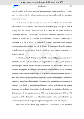 www.neurorgs.com - Unidad de Neurocirugía RGS
                                     Introducción                                    84

paso de los años ha llevado a recurrir a la cirugía cuando los pacientes llevan 10 o más

años con crisis resistentes a la medicación, una vez descartada una lesión quirúrgica

(tumor o cavernoma).

     Un paso más allá de las series de casos son los estudios no aleatorizados

retrospectivos. Nos referiremos a dos: uno se realizó en Noruega (Guldvog et al, 1991 A

y B) y otro en Estados Unidos (Vickrey et al, 1995 A). En ambos estudios se

comparaban pacientes con epilepsia de severidad semejante, separando los que se

operaron y los que no. Y en ambos los investigadores llegaron a concluir que el

pronóstico en lo que se refiere a la reducción de crisis era significativamente mejor en

los pacientes operados, incluso tras más de 10 años de seguimiento. Entre los pacientes

operados, más de la mitad quedó libre de crisis, frente a un pequeño porcentaje en el

grupo no operado.

     El estudio de UCLA (Vickrey et al, 1995 B) incluyó 202 pacientes consecutivos

estudiados en una UCE consolidada, en un periodo de 16 años. Queda patente la

dificultad para obtener tamaños muestrales suficientes sin necesidad de periodos de

inclusión prolongados. El Instituto Neurológico de Montreal ha sido una de las fuentes

más ricas de información sobre cirugía de la epilepsia, pero han necesitado más de 50

años para conseguir series cuantiosas, durante los cuales son innumerables los cambios

técnicos y tecnológicos incorporados. No parece oportuno estudiar conjuntamente a

pacientes cuya cirugía es tan distante en el tiempo, pero así ha de hacerse a la hora de

aproximar los resultados terapéuticos. Engel consideró los resultados obtenidos por

diversas series de las décadas previas a 1986, y de las publicadas entre 1986 y 1990

(Engel et al, 1993). Los criterios de indicación quirúrgica habían cambiado tanto, que

incluso en algunos resultados puntuales parecían mejores las series más antiguas.

     Todos estos hechos hacen muy complicada la evaluación de los resultados
 