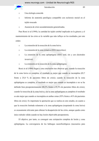 www.neurorgs.com - Unidad de Neurocirugía RGS
                                      Introducción                                     89

     o       Una etiología conocida

     o       Informe de anatomía patológica compatible con esclerosis mesial en el

             tejido resecado

     o       Ausencia de crisis secundariamente generalizadas.

     Para Rossi et al (1994), la cantidad de tejido cerebal implicado en la génesis y el

 mantenimiento de las crisis es la variable que más influye en los resultados, por este

 orden:

     o       La extensión de la resección de la zona lesiva

     o       La extensión de la zona irritativa (EEG intercrítico)

     o       La extensión de la zona epileptógena (EEG ictal, sin y con electrodos

             invasivos)

     o       La extensión en la resección de la zona epileptógena

     Rossi et al (1994) llegan a esta conclusión tras observar que, cuando la resección

de la zona lesiva es completa, el resultado es mejor que cuando es incompleta (85,7

frente a 25,8 % de pacientes libres de crisis); cuando la resección de la zona

epileptógena es completa, el resultado es mejor que cuando es incompleta o no se ha

definido bien preoperatoriamente (80,3% frente a 45,5% de pacientes libres de crisis);

cuando la resección de la zona lesiva y de la zona epileptógena es completa el resultado

es aún mejor que cuando es incompleta en ambas zonas (93% frente a 41% de pacientes

libres de crisis). Es importante la aportación que se realiza en este estudio, en cuanto a

que la resección limitada solamente a la zona epileptógena (respetando la zona lesiva)

es escasamente relevante para obtener la desaparición de las crisis, aunque queda como

único método válido cuando no hay lesión objetivable preoperatoria.

     El objetivo, por tanto, es conseguir una extirpación completa de lesión y zona

epileptógena. La convergencia de los hallazgos neurofisiológicos (necesarios para
 