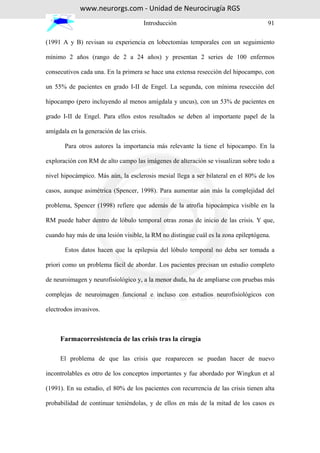 www.neurorgs.com - Unidad de Neurocirugía RGS
                                      Introducción                                   91

(1991 A y B) revisan su experiencia en lobectomías temporales con un seguimiento

mínimo 2 años (rango de 2 a 24 años) y presentan 2 series de 100 enfermos

consecutivos cada una. En la primera se hace una extensa resección del hipocampo, con

un 55% de pacientes en grado I-II de Engel. La segunda, con mínima resección del

hipocampo (pero incluyendo al menos amígdala y uncus), con un 53% de pacientes en

grado I-II de Engel. Para ellos estos resultados se deben al importante papel de la

amígdala en la generación de las crisis.

       Para otros autores la importancia más relevante la tiene el hipocampo. En la

exploración con RM de alto campo las imágenes de alteración se visualizan sobre todo a

nivel hipocámpico. Más aún, la esclerosis mesial llega a ser bilateral en el 80% de los

casos, aunque asimétrica (Spencer, 1998). Para aumentar aún más la complejidad del

problema, Spencer (1998) refiere que además de la atrofia hipocámpica visible en la

RM puede haber dentro de lóbulo temporal otras zonas de inicio de las crisis. Y que,

cuando hay más de una lesión visible, la RM no distingue cuál es la zona epileptógena.

       Estos datos hacen que la epilepsia del lóbulo temporal no deba ser tomada a

priori como un problema fácil de abordar. Los pacientes precisan un estudio completo

de neuroimagen y neurofisiológico y, a la menor duda, ha de ampliarse con pruebas más

complejas de neuroimagen funcional e incluso con estudios neurofisiológicos con

electrodos invasivos.



     Farmacorresistencia de las crisis tras la cirugía

     El problema de que las crisis que reaparecen se puedan hacer de nuevo

incontrolables es otro de los conceptos importantes y fue abordado por Wingkun et al

(1991). En su estudio, el 80% de los pacientes con recurrencia de las crisis tienen alta

probabilidad de continuar teniéndolas, y de ellos en más de la mitad de los casos es
 
