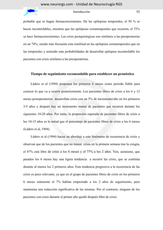 www.neurorgs.com - Unidad de Neurocirugía RGS
                                       Introducción                                    92

probable que se hagan farmacorresistentes. De las epilepsias temporales, el 50 % se

hacen incontrolables, mientras que las epilepsias extratemporales que recurren, el 75%

se hace farmacorresistentes. Las crisis postquirúrgicas son similares a las preoperatorias

en un 74%, siendo más frecuente esta similitud en las epilepsias extratemporales que en

las temporales y teniendo más probabilidades de desarrollar epilepsia incontrolable los

pacientes con crisis similares a las preoperatorias.



     Tiempo de seguimiento recomendable para establecer un pronóstico

     Lüders et al (1994) proponen los primeros 6 meses como periodo fiable para

conocer lo que va a ocurrir posteriormente. Los pacientes libres de crisis a los 6 y 12

meses postoperatorios desarrollan crisis con un 5% de incremento/año en los primeros

3-5 años y después hay un incremento menor de pacientes que recurren durante los

siguientes 10-20 años. Por tanto, la proporción esperada de pacientes libres de crisis a

los 10-15 años es la mitad que el porcentaje de pacientes libres de crisis a los 6 meses

(Lüders et al, 1994).

     Lüders et al (1994) hacen un abordaje a este fenómeno de recurrencia de crisis y

observan que de los pacientes que no tienen crisis en la primera semana tras la cirugía,

el 87% está libre de crisis a los 6 meses y el 77% a los 2 años. Ven, asimismo, que

pasados los 6 meses hay una ligera tendencia a recurrir las crisis, que se continúa

durante al menos los 2 primeros años. Esta tendencia progresiva a la recurrencia de las

crisis es poco relevante, ya que en el grupo de pacientes libres de crisis en los primeros

6 meses solamente el 7% habían empeorado a los 2 años de seguimiento, pero

mantenían una reducción significativa de las mismas. Por el contrario, ninguno de los

pacientes con crisis durante el primer año quedó después libre de crisis.
 