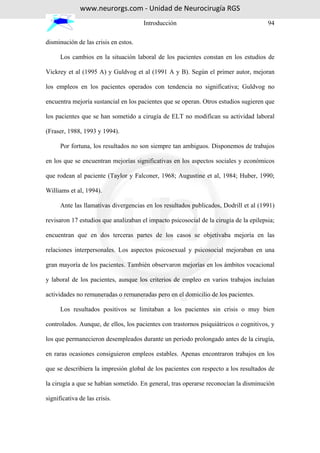 www.neurorgs.com - Unidad de Neurocirugía RGS
                                      Introducción                                     94

disminución de las crisis en estos.

      Los cambios en la situación laboral de los pacientes constan en los estudios de

Vickrey et al (1995 A) y Guldvog et al (1991 A y B). Según el primer autor, mejoran

los empleos en los pacientes operados con tendencia no significativa; Guldvog no

encuentra mejoría sustancial en los pacientes que se operan. Otros estudios sugieren que

los pacientes que se han sometido a cirugía de ELT no modifican su actividad laboral

(Fraser, 1988, 1993 y 1994).

      Por fortuna, los resultados no son siempre tan ambiguos. Disponemos de trabajos

en los que se encuentran mejorías significativas en los aspectos sociales y económicos

que rodean al paciente (Taylor y Falconer, 1968; Augustine et al, 1984; Huber, 1990;

Williams et al, 1994).

      Ante las llamativas divergencias en los resultados publicados, Dodrill et al (1991)

revisaron 17 estudios que analizaban el impacto psicosocial de la cirugía de la epilepsia;

encuentran que en dos terceras partes de los casos se objetivaba mejoría en las

relaciones interpersonales. Los aspectos psicosexual y psicosocial mejoraban en una

gran mayoría de los pacientes. También observaron mejorías en los ámbitos vocacional

y laboral de los pacientes, aunque los criterios de empleo en varios trabajos incluían

actividades no remuneradas o remuneradas pero en el domicilio de los pacientes.

      Los resultados positivos se limitaban a los pacientes sin crisis o muy bien

controlados. Aunque, de ellos, los pacientes con trastornos psiquiátricos o cognitivos, y

los que permanecieron desempleados durante un periodo prolongado antes de la cirugía,

en raras ocasiones consiguieron empleos estables. Apenas encontraron trabajos en los

que se describiera la impresión global de los pacientes con respecto a los resultados de

la cirugía a que se habían sometido. En general, tras operarse reconocían la disminución

significativa de las crisis.
 