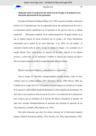 www.neurorgs.com - Unidad de Neurocirugía RGS
                                      Introducción                                      95


      Relación entre el control de las crisis tras la cirugía y la mejoría en la
     situación psicosocial de los pacientes

     El grupo de Montreal (Seidman-Ripley et al, 1993) exponen resultados claramente

positivos en 15 pacientes que, tras un seguimiento de un año, permanecieron sin crisis, y

no encuentran mejoría significativa en 15 pacientes en los que las crisis no se habían

erradicado.    Disponemos también de un estudio prospectivo sin grupo control, en el

que el empleo mejora de forma sustancial tras la cirugía y de forma íntimamente

relacionada con el control de las crisis (Sperling et al, 1995). En este trabajo se

encuentra relación entre la edad a la que se realiza la cirugía y los resultados en el

campo laboral. Estos serán peores en mayores de 40 años, mejores en los adultos

jóvenes y, sobre todo, en los estudiantes. También se observa una latencia de hasta 6

años en muchos pacientes desde la cirugía hasta que obtienen trabajo.



     Efectos neuropsicológicos, psiquiátricos y cognitivos

     Tras la cirugía, las funciones neuropsicológicas pueden mejorar, tanto en áreas

verbales como no verbales (Milner, 1975; Hermann y Wyler, 1988; Olivier, 1988). En

el ámbito de la cirugía de la ELT las pruebas neuropsicológicas se centran en el estudio

de la memoria verbal (lóbulo temporal dominante) y visuo-espacial (no dominante). No

está claro si esta mejoría se debe al cese de las crisis o a la reducción de la medicación,

pero sí parece que es subsidiaria de la función del lóbulo contralateral al operado. En

todo caso, acontece fundamentalmente en pacientes que alcanzan la supresión de las

crisis (Rausch y Crandall, 1982; Martín et al, 1997).

     Pero debe destacarse que entre los efectos adversos de la lobectomía temporal

destaca el déficit de memoria (Milner, 1972; Novelly et al, 1984; Jones-Gottman, 1992).
 