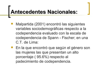  Malpartida (2001) encontró las siguientes
variables sociodemográficas respecto a la
codependencia evaluado con la escala de
codependencia de Spann - Fischer; en una
C.T. de Lima:
 En la que encontró que según el género son
las mujeres las que presentan un alto
porcentaje ( 95.6%) respecto al
padecimiento de codependencia.
Antecedentes Nacionales:Antecedentes Nacionales:
 