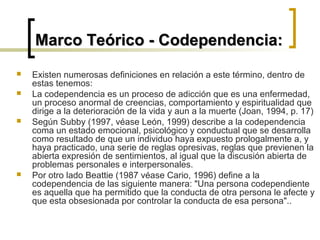  Existen numerosas definiciones en relación a este término, dentro de
estas tenemos:
 La codependencia es un proceso de adicción que es una enfermedad,
un proceso anormal de creencias, comportamiento y espiritualidad que
dirige a la deterioración de la vida y aun a la muerte (Joan, 1994, p. 17)
 Según Subby (1997, véase León, 1999) describe a la codependencia
coma un estado emocional, psicológico y conductual que se desarrolla
como resultado de que un individuo haya expuesto prologalmente a, y
haya practicado, una serie de reglas opresivas, reglas que previenen la
abierta expresión de sentimientos, al igual que la discusión abierta de
problemas personales e interpersonales.
 Por otro lado Beattie (1987 véase Cario, 1996) define a la
codependencia de las siguiente manera: "Una persona codependiente
es aquella que ha permitido que la conducta de otra persona le afecte y
que esta obsesionada por controlar la conducta de esa persona"..
Marco Teórico - Codependencia:Marco Teórico - Codependencia:
 