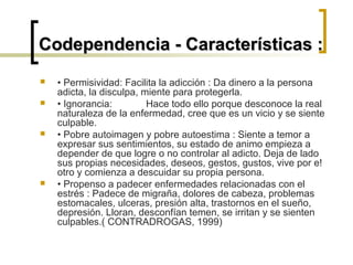  • Permisividad: Facilita la adicción : Da dinero a la persona
adicta, la disculpa, miente para protegerla.
 • Ignorancia: Hace todo ello porque desconoce la real
naturaleza de la enfermedad, cree que es un vicio y se siente
culpable.
 • Pobre autoimagen y pobre autoestima : Siente a temor a
expresar sus sentimientos, su estado de animo empieza a
depender de que logre o no controlar al adicto. Deja de lado
sus propias necesidades, deseos, gestos, gustos, vive por e!
otro y comienza a descuidar su propia persona.
 • Propenso a padecer enfermedades relacionadas con el
estrés : Padece de migraña, dolores de cabeza, problemas
estomacales, ulceras, presión alta, trastornos en el sueño,
depresión. Lloran, desconfían temen, se irritan y se sienten
culpables.( CONTRADROGAS, 1999)
Codependencia - Características :Codependencia - Características :
 
