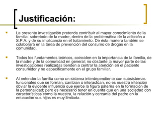Justificación:Justificación:
 La presente investigación pretende contribuir al mayor conocimiento de la
familia, sobretodo de la madre, dentro de la problemática de la adicción a
S.P.A. y de su implicancia en el tratamiento. De ésta manera también se
colaborará en la tarea de prevención del consumo de drogas en la
comunidad.
 Todos los fundamentos teóricos, coinciden en la importancia de la familia, de
la madre y de la comunidad en general; no obstante la mayor parte de las
investigaciones realizadas tienden a centrar la atención en el paciente
consumidor y no específicamente en el grupo familiar.
 Al entender la familia como un sistema interdependiente con subsistemas
funcionales que se forman, cambian o interactúan, no es nuestra intención
obviar la evidente influencia que ejerce la figura paterna en la formación de
la personalidad; pero es necesario tener en cuenta que en una sociedad con
características como la nuestra, la relación y cercanía del padre en la
educación sus hijos es muy limitada.
 