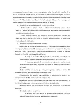 10
empresa a cuyo frente se haya una persona encargada de realizar alguna función específica de la
manera más eficiente. De esta manera, en cuanto a la incumbencia de cada encargado, los costos
se pueden dividir en controlables y no controlables. Los controlables son aquellos sobre los cuales
el responsable del centro tiene incumbencia directa, los no controlables son los que no pueden
aumentarse o reducirse por decisión de los responsables de los centros.
d. En relación con su posible asignación mediata o inmediata:
- Costos directos: Se refieren a medios o factores consumidos en el proceso por un
producto, o por un centro o sección de costo sobre los que se puede calcular objetivamente
su medida técnica y económica.
- Costos indirectos: Son los que incluyen el consumo de factores o medios de
producción que, por afectar al proceso en su conjunto, se deben imputar a los productos a
través de bases de distribución.
e. En relación a la variación del nivel de actividad:
- Costos fijos: Permanecen sensiblemente fijos en magnitudes totales para un período
de tiempo y nivel de la actividad de la empresa, y no se alteran aun cuando cambie el nivel de
producción o venta. Esto no implica que sean invariables en períodos sucesivos, ya que una
alteración en el nivel de actividad podrá modificarlos.
 Costo de inactividad: Está representado por aquellos costos fijos que
permanecen incluso en el supuesto de paralización temporal de la explotación.
 Costo de preparación de la producción: Lo representan aquellos costos
fijos necesarios para poner el proceso productivo en condiciones de realizar su
actividad.
- Costos variables: Son aquellos que varían, en magnitudes totales, en función del
volumen de actividad; se puede identificar las siguientes clases:
- Proporcionales: Son aquellos cuya variabilidad es proporcional al volumen de
producción y tiene idéntico valor unitario para cualquier nivel.
- Progresivos: En los que el nivel de variabilidad es mayor que proporcional respecto al
nivel de actividad y el valor unitario aumenta con el volumen de producción.
- Regresivos: En los que la variabilidad es menor que proporcional al volumen de
producción.
- En relación a la toma de decisiones
 Marginal: Es el costo efectivo de la última unidad producida, o el costo
adicional requerido para aumentar la producción en una unidad.
 
