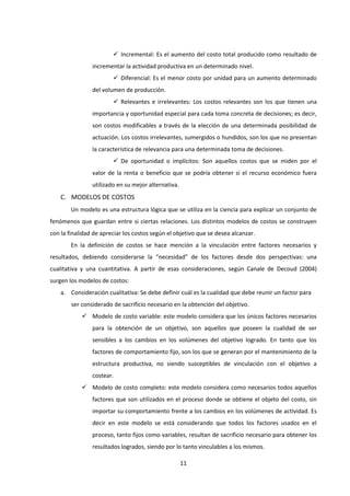 11
 Incremental: Es el aumento del costo total producido como resultado de
incrementar la actividad productiva en un determinado nivel.
 Diferencial: Es el menor costo por unidad para un aumento determinado
del volumen de producción.
 Relevantes e irrelevantes: Los costos relevantes son los que tienen una
importancia y oportunidad especial para cada toma concreta de decisiones; es decir,
son costos modificables a través de la elección de una determinada posibilidad de
actuación. Los costos irrelevantes, sumergidos o hundidos, son los que no presentan
la característica de relevancia para una determinada toma de decisiones.
 De oportunidad o implícitos: Son aquellos costos que se miden por el
valor de la renta o beneficio que se podría obtener si el recurso económico fuera
utilizado en su mejor alternativa.
C. MODELOS DE COSTOS
Un modelo es una estructura lógica que se utiliza en la ciencia para explicar un conjunto de
fenómenos que guardan entre si ciertas relaciones. Los distintos modelos de costos se construyen
con la finalidad de apreciar los costos según el objetivo que se desea alcanzar.
En la definición de costos se hace mención a la vinculación entre factores necesarios y
resultados, debiendo considerarse la “necesidad” de los factores desde dos perspectivas: una
cualitativa y una cuantitativa. A partir de esas consideraciones, según Canale de Decoud (2004)
surgen los modelos de costos:
a. Consideración cualitativa: Se debe definir cuál es la cualidad que debe reunir un factor para
ser considerado de sacrificio necesario en la obtención del objetivo.
 Modelo de costo variable: este modelo considera que los únicos factores necesarios
para la obtención de un objetivo, son aquellos que poseen la cualidad de ser
sensibles a los cambios en los volúmenes del objetivo logrado. En tanto que los
factores de comportamiento fijo, son los que se generan por el mantenimiento de la
estructura productiva, no siendo susceptibles de vinculación con el objetivo a
costear.
 Modelo de costo completo: este modelo considera como necesarios todos aquellos
factores que son utilizados en el proceso donde se obtiene el objeto del costo, sin
importar su comportamiento frente a los cambios en los volúmenes de actividad. Es
decir en este modelo se está considerando que todos los factores usados en el
proceso, tanto fijos como variables, resultan de sacrificio necesario para obtener los
resultados logrados, siendo por lo tanto vinculables a los mismos.
 