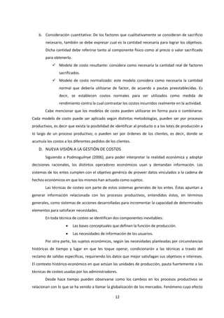 12
b. Consideración cuantitativa: De los factores que cualitativamente se consideran de sacrificio
necesario, también se debe expresar cual es la cantidad necesaria para lograr los objetivos.
Dicha cantidad debe referirse tanto al componente físico como al precio o valor sacrificado
para obtenerlo.
 Modelo de costo resultante: considera como necesaria la cantidad real de factores
sacrificados.
 Modelo de costo normalizado: este modelo considera como necesaria la cantidad
normal que debería utilizarse de factor, de acuerdo a pautas preestablecidas. Es
decir, se establecen costos normales para ser utilizados como medida de
rendimiento contra la cual contrastar los costos incurridos realmente en la actividad.
Cabe mencionar que los modelos de costo pueden utilizarse en forma pura o combinarse.
Cada modelo de costo puede ser aplicado según distintas metodologías, pueden ser por procesos
productivos, es decir que exista la posibilidad de identificar al producto o a los lotes de producción a
lo largo de un proceso productivo; o pueden ser por órdenes de los clientes, es decir, donde se
acumula los costos a los diferentes pedidos de los clientes.
D. NUEVA VISIÓN A LA GESTIÓN DE COSTOS
Siguiendo a Podmoguilnye (2006), para poder interpretar la realidad económica y adoptar
decisiones racionales, los distintos operadores económicos usan y demandan información. Los
sistemas de los entes cumplen con el objetivo genérico de proveer datos vinculados a la cadena de
hechos económicos en que los mismos han actuado como sujetos.
Las técnicas de costeo son parte de estos sistemas generales de los entes. Éstas apuntan a
generar información relacionada con los procesos productivos, entendidos éstos, en términos
generales, como sistemas de acciones desarrolladas para incrementar la capacidad de determinados
elementos para satisfacer necesidades.
En toda técnica de costeo se identifican dos componentes inevitables:
 Las bases conceptuales que definen la función de producción.
 Las necesidades de información de los usuarios.
Por otra parte, los sujetos económicos, según las necesidades planteadas por circunstancias
históricas de tiempo y lugar en que les toque operar, condicionarán a las técnicas a través del
reclamo de salidas específicas, requiriendo los datos que mejor satisfagan sus objetivos e intereses.
El contexto histórico-económico en que actúan las unidades de producción, pauta fuertemente a las
técnicas de costeo usadas por los administradores.
Desde hace tiempo pueden observarse como los cambios en los procesos productivos se
relacionan con lo que se ha venido a llamar la globalización de los mercados. Fenómeno cuyo efecto
 
