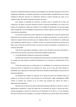 13
principal es la paulatina caída de las barreras que protegían a los mercados nacionales, a favor de las
integraciones regionales o mundiales; generando un mercado abierto, posibilitando que una mayor
cantidad de oferentes concurran en condiciones similares al mismo mercado que antes, en un
modelo cerrado, sólo atendía el aparato productivo de un país.
Esto impone la necesidad de reconocer al cliente cómo el poseedor de la llave que
transforma a los bienes y servicios ofrecidos en bienes y servicios demandados; y es el valor en un
entorno de competencia. Hecho que impacta en las unidades de producción, las que para poder
seguir cumpliendo con sus finalidades de supervivencia, necesitan adecuar sus procesos a las nuevas
circunstancias competitivas.
Por lo tanto las técnicas de costeo responden a las necesidades de los usuarios respecto de la
información de los procesos concretos y reales de las unidades de producción. Los juicios sobre la
validez de cualquier técnica de costeo, para ser objetivas deben ser el resultado de un análisis que
haya respetado la relación “técnica – contexto”. Es decir, las causas del fracaso de una técnica no se
debe a que se trate de una técnica errónea, sino que las mismas corresponden a su aplicación en un
contexto equivocado.
Todo ello trae aparejado la necesidad, y cada vez más, de disponer de nueva información, y
como consecuencia de ello, la de buscar las alternativas válidas para generarla.
a. Un cambio filosófico: Organizar la empresa por actividades
Puede decirse que pocas son las organizaciones que conocen sus procesos de forma integral.
El concepto de costo aparece vinculado estrictamente con el proceso de transformación de los
factores.
Uno de los avances que se ha observado en la contabilidad, es la existencia de técnicas de
costeo que llevan al replanteo de los esquemas de costos, tal es el caso del Costeo Basado en
Actividades, que al igual que la Teoría General del Costo considera imprescindible la secuencia de los
procesos productivos.
No obstante esta similitud, la aplicación de la técnica de Costo por Actividad implica un
cambio en la manera de pensar estos procesos de transformación. Según Podmoguilnye (2006)
“Pensar la empresa por acciones no es lo mismo que pensarla por centros de costos o
departamentos productivos”.
Mientras que las técnicas de costeo tradicionales proponen abordar el costo de un centro o
departamento productivo a través del análisis de sus elementos de costos, la técnica del A.B.C.,
propone desagregar un proceso en acciones que se desarrollan en el mismo y a su vez costearlas.
Este caso la referencia es la actividad, y su concepto se identifica con la acción dentro de los procesos
 
