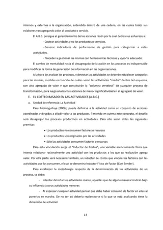 14
internos y externos a la organización, entendido dentro de una cadena, en las cuales todos sus
eslabones van agregando valor al producto o servicio.
El A.B.C. persigue el gerenciamiento de las acciones razón por la cual dedica sus esfuerzos a:
- Costear actividades y no los productos o servicios.
- Generar indicadores de performance de gestión para categorizar a estas
actividades.
- Proceder a gestionar las mismas con herramientas técnicas y soporte adecuado.
El cambio de mentalidad hacia el desagregado de la acción en los procesos es indispensable
para modificar la forma de generación de información en las organizaciones.
A la hora de analizar los procesos, y detectar las actividades se deberán establecer categorías
para las mismas, medidas en función de cuáles serán las actividades “madre” dentro del esquema,
con alto agregado de valor y que constituirán la “columna vertebral” de cualquier proceso de
transformación, para luego analizar las acciones de menor significatividad en el agregado de valor.
E. EL COSTEO BASADO EN LAS ACTIVIDADES (A.B.C.)
a. Unidad de referencia: La Actividad
Para Podmoguilnye (2006), puede definirse a la actividad como un conjunto de acciones
coordinadas y dirigidas a añadir valor a los productos. Teniendo en cuenta este concepto, el desafío
será desagregar los procesos productivos en actividades. Para ello serán útiles las siguientes
premisas:
 Los productos no consumen factores o recursos
 Los productos son originados por las actividades
 Sólo las actividades consumen factores o recursos
Para esta vinculación surge el “Inductor de Costos”, una variable esencialmente física que
intenta relacionar racionalmente una actividad con los productos a los que su realización agrega
valor. Por otra parte será necesario también, un inductor de costos que vincule los factores con las
actividades que los consumen, el cual se denomina Inductor Físico de Factor (Cost Sender).
Para establecer la metodología respecto de la determinación de las actividades de un
proceso, se debe:
- Intentar detectar las actividades macro, aquellas que de alguna manera tendrán bajo
su influencia a otras actividades menores
- Al expresar cualquier actividad pensar que debe haber consumo de factor en ellas al
ponerlas en marcha. De no ser así debería replantearse si lo que se está analizando tiene la
dimensión de actividad
 