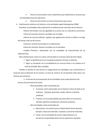 15
 Pensar los Cost-Senders como unidad física que fundamente el consumo que
las actividades hacen de cada factor.
 Pensar los Cost-Drivers en forma funcional más que causal.
b. Clasificaciones relativas a los factores y a las actividades según Podmoguilnye (2006)
Al analizar las actividades cobra importancia la clasificación por naturaleza de los factores:
 Bienes intermedios: recursos agotables en su primer uso. Ej. materiales y suministros.
 Recursos humanos: factores vinculados con el trabajo.
 Bienes de consumo diferido: aquellas cuyo agotamiento técnico se difiere a lo largo
del tiempo y del uso del recurso.
 Servicios: acciones tercerizadas en la organización.
 Recursos naturales: factores vinculados con la naturaleza.
 Capital financiero: relacionados con las actividades de financiamiento de las
organizaciones.
Otras clasificaciones a tener en cuenta, mencionadas en la primera parte de este trabajo:
 Según su identificación con el resultado productivo: Directos e Indirectos
 Según su vinculación con la sensibilidad de los recursos frente a los cambios en el
nivel de actividad: fijos y variables.
También se plantea en esta técnica la categorización de actividades cuyo conocimiento es
necesario para la detección de las mismas a la hora de construir las vinculaciones entre éstas y los
factores que consumen.
 En función de la jerarquización de las actividades como nudos decisorios del
proceso de acumulación de costos:
- Macroactividades: están constituidas por
 Funciones: están relacionadas con los factores críticos de éxito en las
empresas. Ejemplos: desarrollar, vender, fabricar y distribuir
productos.
 Procesos: son macroactividades que desarrollan en los procesos.
Ejemplo: planificar la producción, almacenar productos.
- Microactividades: están constituidas por
 Operaciones: son acciones que se realizan dentro de los procesos.
Ejemplo: compra de materiales, recepción y control de materiales.
 Tareas: son las actividades de menor rango jerárquico y se
encuentran comprendidos dentro de las operaciones. Ejemplos:
 