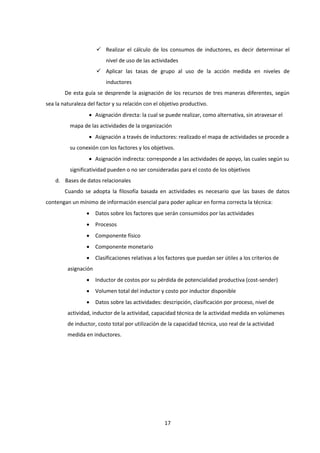 17
 Realizar el cálculo de los consumos de inductores, es decir determinar el
nivel de uso de las actividades
 Aplicar las tasas de grupo al uso de la acción medida en niveles de
inductores
De esta guía se desprende la asignación de los recursos de tres maneras diferentes, según
sea la naturaleza del factor y su relación con el objetivo productivo.
 Asignación directa: la cual se puede realizar, como alternativa, sin atravesar el
mapa de las actividades de la organización
 Asignación a través de inductores: realizado el mapa de actividades se procede a
su conexión con los factores y los objetivos.
 Asignación indirecta: corresponde a las actividades de apoyo, las cuales según su
significatividad pueden o no ser consideradas para el costo de los objetivos
d. Bases de datos relacionales
Cuando se adopta la filosofía basada en actividades es necesario que las bases de datos
contengan un mínimo de información esencial para poder aplicar en forma correcta la técnica:
 Datos sobre los factores que serán consumidos por las actividades
 Procesos
 Componente físico
 Componente monetario
 Clasificaciones relativas a los factores que puedan ser útiles a los criterios de
asignación
 Inductor de costos por su pérdida de potencialidad productiva (cost-sender)
 Volumen total del inductor y costo por inductor disponible
 Datos sobre las actividades: descripción, clasificación por proceso, nivel de
actividad, inductor de la actividad, capacidad técnica de la actividad medida en volúmenes
de inductor, costo total por utilización de la capacidad técnica, uso real de la actividad
medida en inductores.
 