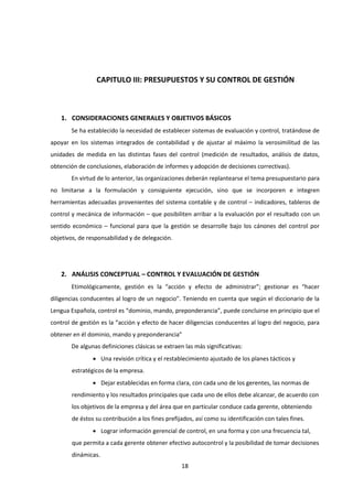 18
CAPITULO III: PRESUPUESTOS Y SU CONTROL DE GESTIÓN
1. CONSIDERACIONES GENERALES Y OBJETIVOS BÁSICOS
Se ha establecido la necesidad de establecer sistemas de evaluación y control, tratándose de
apoyar en los sistemas integrados de contabilidad y de ajustar al máximo la verosimilitud de las
unidades de medida en las distintas fases del control (medición de resultados, análisis de datos,
obtención de conclusiones, elaboración de informes y adopción de decisiones correctivas).
En virtud de lo anterior, las organizaciones deberán replantearse el tema presupuestario para
no limitarse a la formulación y consiguiente ejecución, sino que se incorporen e integren
herramientas adecuadas provenientes del sistema contable y de control – indicadores, tableros de
control y mecánica de información – que posibiliten arribar a la evaluación por el resultado con un
sentido económico – funcional para que la gestión se desarrolle bajo los cánones del control por
objetivos, de responsabilidad y de delegación.
2. ANÁLISIS CONCEPTUAL – CONTROL Y EVALUACIÓN DE GESTIÓN
Etimológicamente, gestión es la “acción y efecto de administrar”; gestionar es “hacer
diligencias conducentes al logro de un negocio”. Teniendo en cuenta que según el diccionario de la
Lengua Española, control es “dominio, mando, preponderancia”, puede concluirse en principio que el
control de gestión es la “acción y efecto de hacer diligencias conducentes al logro del negocio, para
obtener en él dominio, mando y preponderancia”
De algunas definiciones clásicas se extraen las más significativas:
 Una revisión crítica y el restablecimiento ajustado de los planes tácticos y
estratégicos de la empresa.
 Dejar establecidas en forma clara, con cada uno de los gerentes, las normas de
rendimiento y los resultados principales que cada uno de ellos debe alcanzar, de acuerdo con
los objetivos de la empresa y del área que en particular conduce cada gerente, obteniendo
de éstos su contribución a los fines prefijados, así como su identificación con tales fines.
 Lograr información gerencial de control, en una forma y con una frecuencia tal,
que permita a cada gerente obtener efectivo autocontrol y la posibilidad de tomar decisiones
dinámicas.
 