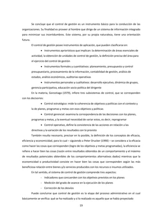 19
Se concluye que el control de gestión es un instrumento básico para la conducción de las
organizaciones. Su finalidad es proveer al hombre que dirige de un sistema de información integrado
para minimizar sus incertidumbres. Este sistema, por su propia naturaleza, tiene una orientación
futura.
El control de gestión posee instrumentos de aplicación, que pueden clasificarse en:
 Instrumentos apriorísticos que implican: la determinación de áreas esenciales de
actividad, la obtención de unidades de control de gestión, la definición precisa del área para
el ejercicio del control de gestión
 Instrumentos formales y cuantitativos: planeamiento, presupuesto y control
presupuestario, procesamiento de la información, contabilidad de gestión, análisis de
estados, análisis económicos, auditorias operativas
 Instrumentos personales y cualitativos: desarrollo ejecutivo, dinámica de grupos,
gerencia participativa, educación socio-política del dirigente
En la materia, Gorostiaga (1979), infiere tres subsistemas de control, que se corresponden
con los decisorios:
 Control estratégico: mide la coherencia de objetivos y políticas con el contexto y
la de planes, programas y metas con esos objetivos y políticas
 Control gerencial: examina la correspondencia de las decisiones con los planes,
programas y metas, y la eventual necesidad de variar estos, es decir, reprogramar
 Control operativo, define la consistencia de las acciones en relación a las
directivas y la variación de los resultados con lo previsto
También resulta necesario, precisar en lo posible, la definición de los conceptos de eficacia,
eficiencia y economicidad, para lo cual – siguiendo a Peter Drucker (1990) – se considera a la eficacia
como hacer las cosas que corresponden (logro de los objetivos y metas programadas), la eficiencia se
refiere a hacer bien las cosas (razón entre resultados obtenidos de un comportamiento y el máximo
de resultados potenciales obtenibles de los comportamientos alternativos dados) mientras que la
economicidad o productividad consiste en hacer bien las cosas que corresponden según las más
beneficiosa relación entre bienes y/o servicios producidos con los recursos o insumos utilizados.
En tal sentido, el sistema de control de gestión comprende tres aspectos:
- Indicadores que concuerden con los objetivos previstos en los planes
- Medición del grado de avance en la ejecución de los planes
- Corrección de los desvíos
Puede concluirse que control de gestión es la etapa del proceso administrativo en el cual
básicamente se verifica: qué se ha realizado y si lo realizado es aquello que se había proyectado
 
