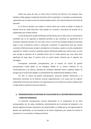 20
Desde este punto de vista, el control tiene la función de informar y de comparar. Pero
también se debe agregar la explicación del desvío entre lo esperado y el resultado. Las desviaciones,
suponiendo que no existen errores de control pueden provenir, de la fase de decisión o de la fase de
ejecución.
En la fase de decisión, que implica un control sobre qué y cómo se decide. La etapa de
decisión tiene por salida decisiones. Estas pueden ser correctas o incorrectas de acuerdo con la
problemática que se desea resolver
La fase de ejecución, puede manifestarse de dos formas, por un lado, como un control de los
resultados que se van logrando en pequeños períodos, lo que constituye un seguimiento de la
actividad y pequeños periodos. Por otro lado, como un control de resultados después de períodos
largos, lo que se denomina control y evaluación a posteriori. El seguimiento tiene por función
suministrar información para corregir la actividad en el corto plazo, cuando no se está cumpliendo lo
esperado. En cambio el control a posteriori genera información global que muchas veces no sirve
para corregir la ejecución de la actividad misma sino el rumbo general, por cuya razón tiene
significado de largo plazo. El primero sería un control táctico mientras que el segundo uno
estratégico.
Corresponde contemplar, principalmente, que el sistema de control de gestión
presupuestaria resulte global en sus enfoques, flexible en su control, indicativo en sus
recomendaciones y, en esencia, valorativo de resultados obtenidos frente a objetivos fijados. Se
persigue que el control este dirigido a la comprobación de cumplimiento de objetivos y metas.
Por ello, el control de gestión presupuestaria, procurará detectar deficiencias y /o
distorsiones esenciales de las distintas acciones organizacionales y las causas que las originan,
proponiendo soluciones que permitan a las organizaciones de una referencia racional y objetiva para
corregir desvíos y optimizar el proceso decisorio.
3. CONSIDERACIONES EN MATERIA DE EVALUACIÓN DE LA GESTIÓN PRESUPUESTARIA
- ASPECTOS GENERALES
La evaluación presupuestaria consiste básicamente en la comparación de las cifras
presupuestadas con las reales, atendiendo, prioritariamente por el principio de excepción, a los
desvíos negativos de mayor importancia. Con posterioridad, y a medida que se van regularizando los
desvíos más significativos, se irán atacando los de menos importancia, por cuando los mismos no
merecieron, en su momento un enfoque prioritario.
 