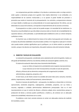 21
Las comparaciones permiten establecer si los desvíos o variaciones están o no bajo control o
están sujetos a decisiones propias de la gestión. Esto implica determinar si son atribuibles a la
responsabilidad de los sectores involucrados y si se ajustan al grado factible de previsión o
pronostico que existía al momento de la presupuestación. Los controles y comparaciones alcanzan
un mayor detalle a medida que se va descendiendo en la escala organizacional. Por último, una vez
detectadas las causas de los desvíos, corresponde el emprendimiento de las acciones correctivas.
El presupuesto es un plan y como tal no puede escapar a la necesidad de las mediciones. La
frecuencia y la profundidad con que ellas deben encararse están en función de la inestabilidad de los
supuestos básicos y cifras planeadas. La periodicidad pude establecerse como un criterio temporal,
cualitativo o mixto.
En el primer caso, se determinarán los meses en los cuáles el presupuesto será revisado, sea
en épocas de profunda estabilidad o de pronunciados cambios. En el segundo se opta por la revisión
solo cuando existen cambios significativos que lo justifiquen y en el último existirá un período de
revisión, aunque si los desvíos son importantes, ésta podrá realizarse antes del momento indicado.
4. ÁMBITOS Y NIVELES DE EVALUACIÓN
La evaluación presupuestal, considerada como subsistema del control de gestión, implica un
alto grado de flexibilidad conforme a los distintos ámbitos de evaluación (global, sectorial, etc.)
El sistema de evaluación abarca dos áreas claramente identificables:
- La que se refiere al impacto de la actividad del sector (aspecto macroeconómico)
- La que relaciona con el nivel microeconómico vinculado al costo de operación,
eficacia y eficiencia de los elementos componentes de la organización (unidades
administrativas, programas, proyectos, etc.)
A nivel macro, es de interés conocer las variables del sector tales como: consumo, inversión,
salarios, importaciones, medios de financiamiento, sistema bancario.
Durante el proceso de planificación – presupuesto, los objetivos se desarrollan en términos
operacionales, existiendo programas, subprogramas, actividades, proyectos, con sus metas y
recursos, asignados a unidades administrativas debidamente jerarquizadas. Esto es el nivel
macroeconómico en que el control de eficacia y eficiencia adopta otras características porque la
producción de bienes y servicios puede cuantificarse y medirse y, de contarse con un adecuado
sistema de contabilidad, relacionarse con su costo.
El problema a este nivel, consiste entonces en contar con adecuados sistemas de medición
de resultados y costos.
 