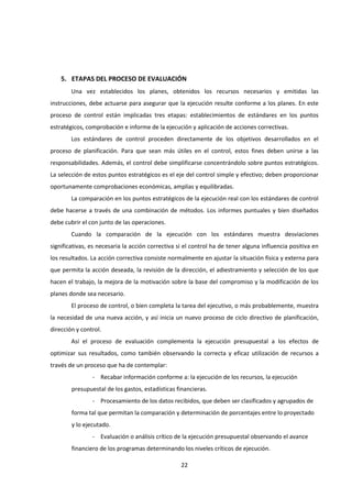 22
5. ETAPAS DEL PROCESO DE EVALUACIÓN
Una vez establecidos los planes, obtenidos los recursos necesarios y emitidas las
instrucciones, debe actuarse para asegurar que la ejecución resulte conforme a los planes. En este
proceso de control están implicadas tres etapas: establecimientos de estándares en los puntos
estratégicos, comprobación e informe de la ejecución y aplicación de acciones correctivas.
Los estándares de control proceden directamente de los objetivos desarrollados en el
proceso de planificación. Para que sean más útiles en el control, estos fines deben unirse a las
responsabilidades. Además, el control debe simplificarse concentrándolo sobre puntos estratégicos.
La selección de estos puntos estratégicos es el eje del control simple y efectivo; deben proporcionar
oportunamente comprobaciones económicas, amplias y equilibradas.
La comparación en los puntos estratégicos de la ejecución real con los estándares de control
debe hacerse a través de una combinación de métodos. Los informes puntuales y bien diseñados
debe cubrir el con junto de las operaciones.
Cuando la comparación de la ejecución con los estándares muestra desviaciones
significativas, es necesaria la acción correctiva si el control ha de tener alguna influencia positiva en
los resultados. La acción correctiva consiste normalmente en ajustar la situación física y externa para
que permita la acción deseada, la revisión de la dirección, el adiestramiento y selección de los que
hacen el trabajo, la mejora de la motivación sobre la base del compromiso y la modificación de los
planes donde sea necesario.
El proceso de control, o bien completa la tarea del ejecutivo, o más probablemente, muestra
la necesidad de una nueva acción, y así inicia un nuevo proceso de ciclo directivo de planificación,
dirección y control.
Así el proceso de evaluación complementa la ejecución presupuestal a los efectos de
optimizar sus resultados, como también observando la correcta y eficaz utilización de recursos a
través de un proceso que ha de contemplar:
- Recabar información conforme a: la ejecución de los recursos, la ejecución
presupuestal de los gastos, estadísticas financieras.
- Procesamiento de los datos recibidos, que deben ser clasificados y agrupados de
forma tal que permitan la comparación y determinación de porcentajes entre lo proyectado
y lo ejecutado.
- Evaluación o análisis crítico de la ejecución presupuestal observando el avance
financiero de los programas determinando los niveles críticos de ejecución.
 