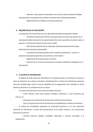23
- Informes a nivel superior relacionados con la marcha de la actividad o finalidad
presupuestaria y la propuesta de medidas correctivas ante los desvíos detectados.
- Seguimiento de las medidas correctivas propuestas.
6. REQUISITOS DE LA EVALUACIÓN
Los requisitos más importantes para una adecuada evaluación presupuestal incluyen:
- Planificación directiva en términos presupuestarios: las cifras que aparece en un
presupuesto deben representar tan aproximadamente como sea posible, los planes reales en
lugar de un informe de conjeturas como suele suceder.
- Debe tenerse presente que un adecuado control presupuestal solo se logra
definiendo claramente los responsables.
- Uso efectivo de los presupuestos como medio de coordinación, es decir, se
preparan presupuestos generales presumiendo su interrelación.
- Seguimiento de las operaciones corrientes.
- Existencia de un sistema de información contable y estadísticas integradas con el
presupuesto.
7. EL SISTEMA DE INFORMACIÓN
El objetivo de todo sistema de información es transformar datos en información útil para la
toma de decisiones de cualquier naturaleza. Específicamente, el sistema de información gerencial,
tiene por finalidad lograr que los recursos obtenidos por la organización sean utilizados en forma
efectiva y eficiente en el cumplimiento de sus metas.
Un sistema de información tiene como principales funciones:
- Emitir informes, tales como estados contables, inventarios, u otros necesarios por
rutina o no;
- Responder a las cuestiones de interés para la dirección de la empresa;
- Servir de soporte para la toma de decisiones acompañado por modelos cuantitativos.
El sistema de contabilidad, subsistema de información gerencial, es el más importante
elemento de información. A través del procesamiento de los datos relativos a las transacciones
financieras suministra:
- Informes externos (estados contables), destinados a terceros vinculados a la
organización;
 