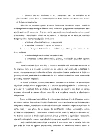 24
- Informes internos, destinados a sus conductores, para ser utilizados en el
planeamiento y control de las operaciones corrientes, de las operaciones futuras y para la toma
de decisiones no rutinarias.
La información constituye, por ello, el insumo fundamental de cualquier sistema contable, la
materia prima que éste elabora para obtener nueva información que posibilite el conocimiento de la
gestión patrimonial, económica y financiera de la organización considerada o, alternativamente, el
planeamiento, coordinación y control de su actividad. La ubicación en un marco de referencia
temporal permite distinguir dos tipos de información:
- la histórica, referente a los hechos ya acontecidos;
- la predictiva, referente a los hechos por acontecer.
Este contexto temporal de la información –histórica o predictiva- permite diferenciar dos
áreas contables:
- la contabilidad patrimonial, tradicional o financiera;
- la contabilidad analítica, administrativa, gerencial, de dirección, de gestión o para la
gestión.
La contabilidad de costos nace ante la necesidad de información que siente la dirección de
las empresas frente a la evolución competitiva de los sectores empresariales. La contabilidad de
costos, cuyo objetivo consiste en la elaboración de información relevante para la toma de decisiones
por la organización, debe centrar su máximo énfasis en la estimación del futuro, desde el control del
presente y el examen del pasado.
Las nuevas realidades contemporáneas exigen un nuevo ajuste dinámico de la contabilidad
de gestión, si la contabilidad de gestión falla en la provisión de señales para medir la eficiencia de los
procesos y la rentabilidad de los productos, la habilidad de los ejecutivos para dirigir las grandes
empresas disminuirá, y éstas se volverán vulnerables a la entrada de pequeños y más eficientes
competidores.
En este sentido surge la contabilidad directiva, una versión integral y estratégica que consiste
en ampliar el campo de estudio a todos los eslabones que forman la cadena de valor de una empresa
competitiva moderna, incorporando el análisis e interpretación del entorno empresarial y la visión de
corto, medio y largo plazo. Es un proceso de identificación, medida, acumulación, análisis,
preparación, interpretación y comunicación de la información financiera y estratégica utilizada por
los diversos niveles de la dirección para planificar, evaluar y controlar la organización y asegurar la
asignación óptima de los recursos para todos los integrantes de la coalición empresarial.
La contabilidad directiva constituye un sistema de información para la toma de decisiones
por parte de todos los agentes empresariales, incluyendo la información continua sobre las
 