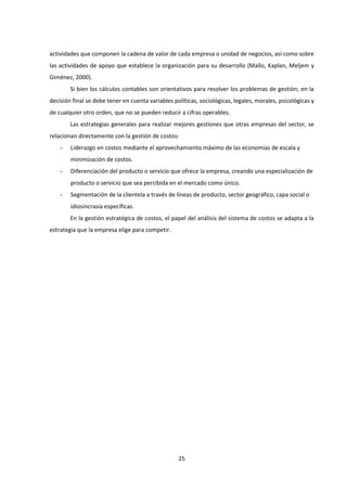 25
actividades que componen la cadena de valor de cada empresa o unidad de negocios, así como sobre
las actividades de apoyo que establece la organización para su desarrollo (Mallo, Kaplan, Meljem y
Giménez, 2000).
Si bien los cálculos contables son orientativos para resolver los problemas de gestión; en la
decisión final se debe tener en cuenta variables políticas, sociológicas, legales, morales, psicológicas y
de cualquier otro orden, que no se pueden reducir a cifras operables.
Las estrategias generales para realizar mejores gestiones que otras empresas del sector, se
relacionan directamente con la gestión de costos:
- Liderazgo en costos mediante el aprovechamiento máximo de las economías de escala y
minimización de costos.
- Diferenciación del producto o servicio que ofrece la empresa, creando una especialización de
producto o servicio que sea percibida en el mercado como único.
- Segmentación de la clientela a través de líneas de producto, sector geográfico, capa social o
idiosincrasia específicas.
En la gestión estratégica de costos, el papel del análisis del sistema de costos se adapta a la
estrategia que la empresa elige para competir.
 