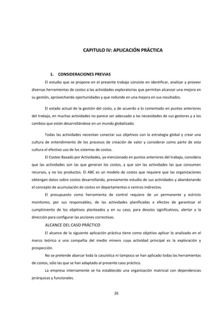 26
CAPITULO IV: APLICACIÓN PRÁCTICA
1. CONSIDERACIONES PREVIAS
El estudio que se propone en el presente trabajo consiste en identificar, analizar y proveer
diversas herramientas de costos a las actividades exploratorias que permitan alcanzar una mejora en
su gestión, aprovechando oportunidades y que redunde en una mejora en sus resultados.
El estado actual de la gestión del costo, y de acuerdo a lo comentado en puntos anteriores
del trabajo, en muchas actividades no parece ser adecuado a las necesidades de sus gestores y a los
cambios que están desarrollándose en un mundo globalizado.
Todas las actividades necesitan conectar sus objetivos con la estrategia global y crear una
cultura de entendimiento de los procesos de creación de valor y considerar como parte de esta
cultura el efectivo uso de los sistemas de costos.
El Costeo Basado por Actividades, ya mencionado en puntos anteriores del trabajo, considera
que las actividades son las que generan los costos, y que son las actividades las que consumen
recursos, y no los productos. El ABC es un modelo de costos que requiere que las organizaciones
obtengan datos sobre costos desarrollando, previamente estudio de sus actividades y abandonando
el concepto de acumulación de costos en departamentos o centros indirectos.
El presupuesto como herramienta de control requiere de un permanente y estricto
monitoreo, por sus responsables, de las actividades planificadas a efectos de garantizar el
cumplimiento de los objetivos planteados y en su caso, para desvíos significativos, alertar a la
dirección para configurar las acciones correctivas.
ALCANCE DEL CASO PRÁCTICO
El alcance de la siguiente aplicación práctica tiene como objetivo aplicar lo analizado en el
marco teórico a una compañía del medio minero cuya actividad principal es la exploración y
prospección.
No se pretende abarcar toda la casuística ni tampoco se han aplicado todas las herramientas
de costos, sólo las que se han adaptado al presente caso práctico.
La empresa internamente se ha establecido una organización matricial con dependencias
jerárquicas y funcionales.
 
