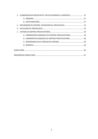3
2. ELABORACION DE PRESUPUESTO. PAUTAS GENERALES. ELEMENTOS………………………….. 27
A. ESQUEMA …………………………………………………………………………………………………………27
B. DATOS MAESTROS……………………………………………………………………………………………. 27
3. MECANISMOS DE CONTROL: DEFINICIÓN DEL PRESUPUESTO……………………………………... 35
4. EJECUCIÓN DEL PRESUPUESTO………………………………………………………………………………………37
5. SISTEMA DE CONTROL PRESUPUESTARIO………………………………………………………………………39
A. HERRAMIENTAS GENERALES DE CONTROL PRESUPUESTARIO…………………………. 39
B. LINEAMIENTOS GENERALES DE CONTROL PRESUPUESTARIO…………………………… 40
C. RESPONSABLES EN EL PROCESO DE CONTROL……………………………………………….....40
D. REPORTES………………………………………………………………………………………………............40
CONCLUSIÓN……………………………….…………………………………………………………………………………………....46
BIBLIOGRAFIA CONSULTADA………………………………………………………………………………………………………47
 