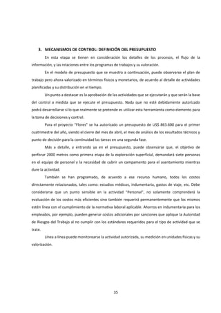 35
3. MECANISMOS DE CONTROL: DEFINICIÓN DEL PRESUPUESTO
En esta etapa se tienen en consideración los detalles de los procesos, el flujo de la
información, y las relaciones entre los programas de trabajos y su valoración.
En el modelo de presupuesto que se muestra a continuación, puede observarse el plan de
trabajo pero ahora valorizado en términos físicos y monetarios, de acuerdo al detalle de actividades
planificadas y su distribución en el tiempo.
Un punto a destacar es la aprobación de las actividades que se ejecutarán y que serán la base
del control a medida que se ejecute el presupuesto. Nada que no esté debidamente autorizado
podrá desarrollarse si lo que realmente se pretende es utilizar esta herramienta como elemento para
la toma de decisiones y control.
Para el proyecto “Flores” se ha autorizado un presupuesto de US$ 863.600 para el primer
cuatrimestre del año, siendo el cierre del mes de abril, el mes de análisis de los resultados técnicos y
punto de decisión para la continuidad las tareas en una segunda fase.
Más a detalle, y entrando ya en el presupuesto, puede observarse que, el objetivo de
perforar 2000 metros como primera etapa de la exploración superficial, demandará siete personas
en el equipo de personal y la necesidad de cubrir un campamento para el asentamiento mientras
dure la actividad.
También se han programado, de acuerdo a ese recurso humano, todos los costos
directamente relacionados, tales como: estudios médicos, indumentaria, gastos de viaje, etc. Debe
considerarse que un punto sensible en la actividad “Personal”, no solamente comprenderá la
evaluación de los costos más eficientes sino también requerirá permanentemente que los mismos
estén línea con el cumplimiento de la normativa laboral aplicable. Ahorros en indumentaria para los
empleados, por ejemplo, pueden generar costos adicionales por sanciones que aplique la Autoridad
de Riesgos del Trabajo al no cumplir con los estándares requeridos para el tipo de actividad que se
trate.
Línea a línea puede monitorearse la actividad autorizada, su medición en unidades físicas y su
valorización.
 