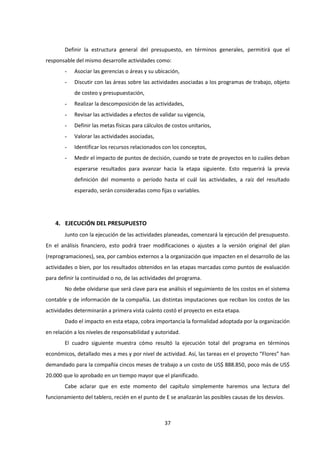 37
Definir la estructura general del presupuesto, en términos generales, permitirá que el
responsable del mismo desarrolle actividades como:
- Asociar las gerencias o áreas y su ubicación,
- Discutir con las áreas sobre las actividades asociadas a los programas de trabajo, objeto
de costeo y presupuestación,
- Realizar la descomposición de las actividades,
- Revisar las actividades a efectos de validar su vigencia,
- Definir las metas físicas para cálculos de costos unitarios,
- Valorar las actividades asociadas,
- Identificar los recursos relacionados con los conceptos,
- Medir el impacto de puntos de decisión, cuando se trate de proyectos en lo cuáles deban
esperarse resultados para avanzar hacia la etapa siguiente. Esto requerirá la previa
definición del momento o período hasta el cuál las actividades, a raíz del resultado
esperado, serán consideradas como fijas o variables.
4. EJECUCIÓN DEL PRESUPUESTO
Junto con la ejecución de las actividades planeadas, comenzará la ejecución del presupuesto.
En el análisis financiero, esto podrá traer modificaciones o ajustes a la versión original del plan
(reprogramaciones), sea, por cambios externos a la organización que impacten en el desarrollo de las
actividades o bien, por los resultados obtenidos en las etapas marcadas como puntos de evaluación
para definir la continuidad o no, de las actividades del programa.
No debe olvidarse que será clave para ese análisis el seguimiento de los costos en el sistema
contable y de información de la compañía. Las distintas imputaciones que reciban los costos de las
actividades determinarán a primera vista cuánto costó el proyecto en esta etapa.
Dado el impacto en esta etapa, cobra importancia la formalidad adoptada por la organización
en relación a los niveles de responsabilidad y autoridad.
El cuadro siguiente muestra cómo resultó la ejecución total del programa en términos
económicos, detallado mes a mes y por nivel de actividad. Así, las tareas en el proyecto “Flores” han
demandado para la compañía cincos meses de trabajo a un costo de US$ 888.850, poco más de US$
20.000 que lo aprobado en un tiempo mayor que el planificado.
Cabe aclarar que en este momento del capítulo simplemente haremos una lectura del
funcionamiento del tablero, recién en el punto de E se analizarán las posibles causas de los desvíos.
 