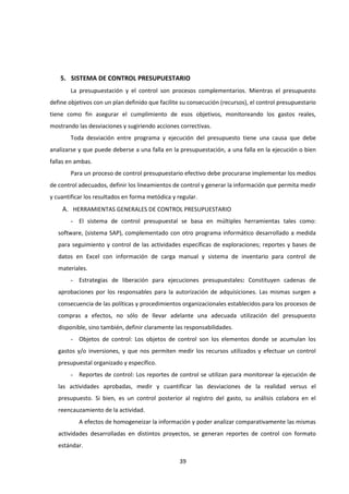 39
5. SISTEMA DE CONTROL PRESUPUESTARIO
La presupuestación y el control son procesos complementarios. Mientras el presupuesto
define objetivos con un plan definido que facilite su consecución (recursos), el control presupuestario
tiene como fin asegurar el cumplimiento de esos objetivos, monitoreando los gastos reales,
mostrando las desviaciones y sugiriendo acciones correctivas.
Toda desviación entre programa y ejecución del presupuesto tiene una causa que debe
analizarse y que puede deberse a una falla en la presupuestación, a una falla en la ejecución o bien
fallas en ambas.
Para un proceso de control presupuestario efectivo debe procurarse implementar los medios
de control adecuados, definir los lineamientos de control y generar la información que permita medir
y cuantificar los resultados en forma metódica y regular.
A. HERRAMIENTAS GENERALES DE CONTROL PRESUPUESTARIO
- El sistema de control presupuestal se basa en múltiples herramientas tales como:
software, (sistema SAP), complementado con otro programa informático desarrollado a medida
para seguimiento y control de las actividades específicas de exploraciones; reportes y bases de
datos en Excel con información de carga manual y sistema de inventario para control de
materiales.
- Estrategias de liberación para ejecuciones presupuestales: Constituyen cadenas de
aprobaciones por los responsables para la autorización de adquisiciones. Las mismas surgen a
consecuencia de las políticas y procedimientos organizacionales establecidos para los procesos de
compras a efectos, no sólo de llevar adelante una adecuada utilización del presupuesto
disponible, sino también, definir claramente las responsabilidades.
- Objetos de control: Los objetos de control son los elementos donde se acumulan los
gastos y/o inversiones, y que nos permiten medir los recursos utilizados y efectuar un control
presupuestal organizado y específico.
- Reportes de control: Los reportes de control se utilizan para monitorear la ejecución de
las actividades aprobadas, medir y cuantificar las desviaciones de la realidad versus el
presupuesto. Si bien, es un control posterior al registro del gasto, su análisis colabora en el
reencauzamiento de la actividad.
A efectos de homogeneizar la información y poder analizar comparativamente las mismas
actividades desarrolladas en distintos proyectos, se generan reportes de control con formato
estándar.
 