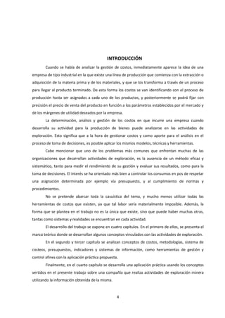 4
INTRODUCCIÓN
Cuando se habla de analizar la gestión de costos, inmediatamente aparece la idea de una
empresa de tipo industrial en la que existe una línea de producción que comienza con la extracción o
adquisición de la materia prima y de los materiales, y que se los transforma a través de un proceso
para llegar al producto terminado. De esta forma los costos se van identificando con el proceso de
producción hasta ser asignados a cada uno de los productos, y posteriormente se podrá fijar con
precisión el precio de venta del producto en función a los parámetros establecidos por el mercado y
de los márgenes de utilidad deseados por la empresa.
La determinación, análisis y gestión de los costos en que incurre una empresa cuando
desarrolla su actividad para la producción de bienes puede analizarse en las actividades de
exploración. Esto significa que a la hora de gestionar costos y como aporte para el análisis en el
proceso de toma de decisiones, es posible aplicar los mismos modelos, técnicas y herramientas.
Cabe mencionar que uno de los problemas más comunes que enfrentan muchas de las
organizaciones que desarrollan actividades de exploración, es la ausencia de un método eficaz y
sistemático, tanto para medir el rendimiento de su gestión y evaluar sus resultados, como para la
toma de decisiones. El interés se ha orientado más bien a controlar los consumos en pos de respetar
una asignación determinada por ejemplo vía presupuesto, y al cumplimiento de normas y
procedimientos.
No se pretende abarcar toda la casuística del tema, y mucho menos utilizar todas las
herramientas de costos que existen, ya que tal labor sería materialmente imposible. Además, la
forma que se plantea en el trabajo no es la única que existe, sino que puede haber muchas otras,
tantas como sistemas y realidades se encuentran en cada actividad.
El desarrollo del trabajo se expone en cuatro capítulos. En el primero de ellos, se presenta el
marco teórico donde se desarrollan algunos conceptos vinculados con las actividades de exploración.
En el segundo y tercer capítulo se analizan conceptos de costos, metodologías, sistema de
costeos, presupuestos, indicadores y sistemas de información, como herramientas de gestión y
control afines con la aplicación práctica propuesta.
Finalmente, en el cuarto capítulo se desarrolla una aplicación práctica usando los conceptos
vertidos en el presente trabajo sobre una compañía que realiza actividades de exploración minera
utilizando la información obtenida de la misma.
 