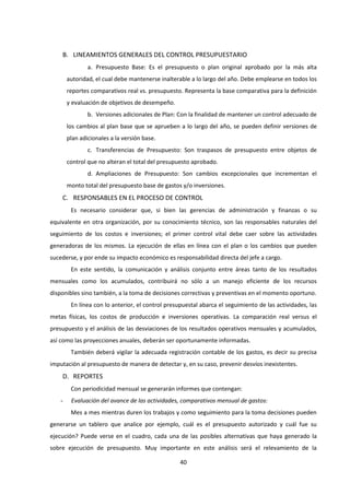40
B. LINEAMIENTOS GENERALES DEL CONTROL PRESUPUESTARIO
a. Presupuesto Base: Es el presupuesto o plan original aprobado por la más alta
autoridad, el cual debe mantenerse inalterable a lo largo del año. Debe emplearse en todos los
reportes comparativos real vs. presupuesto. Representa la base comparativa para la definición
y evaluación de objetivos de desempeño.
b. Versiones adicionales de Plan: Con la finalidad de mantener un control adecuado de
los cambios al plan base que se aprueben a lo largo del año, se pueden definir versiones de
plan adicionales a la versión base.
c. Transferencias de Presupuesto: Son traspasos de presupuesto entre objetos de
control que no alteran el total del presupuesto aprobado.
d. Ampliaciones de Presupuesto: Son cambios excepcionales que incrementan el
monto total del presupuesto base de gastos y/o inversiones.
C. RESPONSABLES EN EL PROCESO DE CONTROL
Es necesario considerar que, si bien las gerencias de administración y finanzas o su
equivalente en otra organización, por su conocimiento técnico, son las responsables naturales del
seguimiento de los costos e inversiones; el primer control vital debe caer sobre las actividades
generadoras de los mismos. La ejecución de ellas en línea con el plan o los cambios que pueden
sucederse, y por ende su impacto económico es responsabilidad directa del jefe a cargo.
En este sentido, la comunicación y análisis conjunto entre áreas tanto de los resultados
mensuales como los acumulados, contribuirá no sólo a un manejo eficiente de los recursos
disponibles sino también, a la toma de decisiones correctivas y preventivas en el momento oportuno.
En línea con lo anterior, el control presupuestal abarca el seguimiento de las actividades, las
metas físicas, los costos de producción e inversiones operativas. La comparación real versus el
presupuesto y el análisis de las desviaciones de los resultados operativos mensuales y acumulados,
así como las proyecciones anuales, deberán ser oportunamente informadas.
También deberá vigilar la adecuada registración contable de los gastos, es decir su precisa
imputación al presupuesto de manera de detectar y, en su caso, prevenir desvíos inexistentes.
D. REPORTES
Con periodicidad mensual se generarán informes que contengan:
- Evaluación del avance de las actividades, comparativos mensual de gastos:
Mes a mes mientras duren los trabajos y como seguimiento para la toma decisiones pueden
generarse un tablero que analice por ejemplo, cuál es el presupuesto autorizado y cuál fue su
ejecución? Puede verse en el cuadro, cada una de las posibles alternativas que haya generado la
sobre ejecución de presupuesto. Muy importante en este análisis será el relevamiento de la
 
