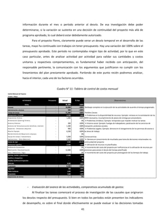 41
información durante el mes o período anterior al desvío. De esa investigación debe poder
determinarse, si la variación se sustenta en una decisión de continuidad del proyecto más allá de
programa aprobado, lo cual deberá estar debidamente autorizado.
Para el proyecto Flores, claramente puede verse un desvío temporal en el desarrollo de las
tareas, mayo ha continuado con trabajos sin tener presupuesto. Hay una variación del 100% sobre el
presupuesto aprobado. Este período no contemplaba ningún tipo de actividad, por lo que en este
caso particular, antes de analizar actividad por actividad para validar sus cantidades y costos
unitarios y respectivos comportamientos, es fundamental haber recibido con anticipación, del
responsable pertinente, la comunicación con los argumentos que justificaron no cumplir con los
lineamientos del plan previamente aprobado. Partiendo de este punto recién podremos analizar,
hacia el interior, cada uno de los factores ocurridos.
Cuadro N° 11: Tablero de control de costos mensual
- Evaluación del avance de las actividades, comparativos acumulado de gastos:
Al finalizar las tareas comenzará el proceso de investigación de las causales que originaron
los desvíos respecto del presupuesto. Si bien en todos los períodos están presenten los indicadores
de desempeño, es sobre el final donde efectivamente se puede evaluar si las decisiones tomadas
Control Mensual de Proyecto
Estado a: Mayo
ACTIVIDADES Presupuesto Actual % Var. Observaciones
TOTAL - 96,300 -100%
Personal - 16,000 -100%
Administración y técnicos - 500 -100%
Trabajo de Campo - 71,300 -100% Posibles Causas:
Campamento y Vivienda - 16,900 -100%
Alojamiento Terreno - 1,000 -100%
Alimentación (Catering) Terreno - - 0% → Problemas climáticos. Ejemplo: temporales que impiden realizar las tareas
Servicios Diversos - 200 -100%
Servicios de Telecomunicación (telefonía, internet) - 1,300 -100%
Depósitos - Almacenes (Alquiler) - 900 -100%
Alquiler Equipos - 6,500 -100%
Mantenimiento de Maquinaria y Equipos - - 0%
Equipo de campo / Indumentaria - 5,000 -100% Consecuencias:
Exploraciones - Otros Materiales - 2,000 -100%
Gastos de viaje - 6,900 -100.0%
Perforación Superficie - 12,000 -100% → Utilización de recursos no planificados
Perforación Diamantina - - 0%
Movilización / Desmovilización - 12,000 -100%
Otros / Materiales / Agua - - 0% → Incremento del costo del proyecto por prolongación de los tiempos de trabajo
Caminos, trochas y plataformas - 27,000 -100%
Analítica y Geoquímica - - 0%
Estudios Geofísicos & Especiales - - 0%
Vehículos - 8,500 -100%
Propiedades - 8,500 -100%
Seguridad - 500 -100%
Medio Ambiente - 1,000 -100%
Propiedades - 7,000 -100%
Adquisiciones de Activos - - 0%
Desfasaje completo en la ejecución de las actividades de acuerdo al tiempo programado.
→ Problemas en la disponibilidad de recursos. Ejemplo: retrasos en la contratación de los
RRHH necesarios; incumplimiento de plazos de entrega por proveedores.
→ Incremento del costo del proyecto por ineficiencias en la utilización de recursos por
presiones para acotar el desvío del tiempo planificado
→ Entorno social. Ejemplo: huelgas de trabajadores; paralización de los servicios de
transporte; protestas sociales.
→ Problemas Legales. Ejemplo: demora en el otorgamiento de los permisos de acceso a
las áreas de trabajo
→ Demora en conocimiento de resultados para toma de decisiones relacionadas a la
continuidad del proyecto
 