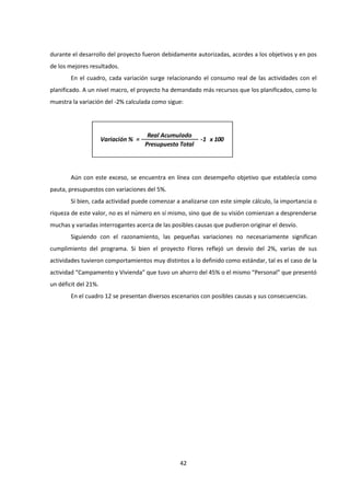42
durante el desarrollo del proyecto fueron debidamente autorizadas, acordes a los objetivos y en pos
de los mejores resultados.
En el cuadro, cada variación surge relacionando el consumo real de las actividades con el
planificado. A un nivel macro, el proyecto ha demandado más recursos que los planificados, como lo
muestra la variación del -2% calculada como sigue:
Aún con este exceso, se encuentra en línea con desempeño objetivo que establecía como
pauta, presupuestos con variaciones del 5%.
Si bien, cada actividad puede comenzar a analizarse con este simple cálculo, la importancia o
riqueza de este valor, no es el número en sí mismo, sino que de su visión comienzan a desprenderse
muchas y variadas interrogantes acerca de las posibles causas que pudieron originar el desvío.
Siguiendo con el razonamiento, las pequeñas variaciones no necesariamente significan
cumplimiento del programa. Si bien el proyecto Flores reflejó un desvío del 2%, varias de sus
actividades tuvieron comportamientos muy distintos a lo definido como estándar, tal es el caso de la
actividad “Campamento y Vivienda” que tuvo un ahorro del 45% o el mismo “Personal” que presentó
un déficit del 21%.
En el cuadro 12 se presentan diversos escenarios con posibles causas y sus consecuencias.
Real Acumulado
Presupuesto Total
-1 x 100
=
Variación %
 