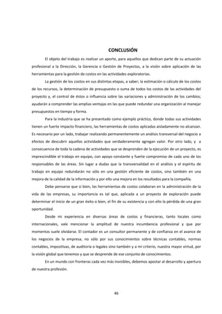 46
CONCLUSIÓN
El objeto del trabajo es realizar un aporte, para aquellos que dedican parte de su actuación
profesional a la Dirección, la Gerencia o Gestión de Proyectos, a la visión sobre aplicación de las
herramientas para la gestión de costos en las actividades exploratorias.
La gestión de los costos en sus distintas etapas, a saber; la estimación o cálculo de los costos
de los recursos, la determinación de presupuesto o suma de todos los costos de las actividades del
proyecto y, el control de éstos o influencia sobre las variaciones y administración de los cambios;
ayudarán a comprender las amplias ventajas en las que puede redundar una organización al manejar
presupuestos en tiempo y forma.
Para la industria que se ha presentado como ejemplo práctico, donde todas sus actividades
tienen un fuerte impacto financiero, las herramientas de costos aplicadas aisladamente no alcanzan.
Es necesario por un lado, trabajar realizando permanentemente un análisis transversal del negocio a
efectos de descubrir aquellas actividades que verdaderamente agregan valor. Por otro lado, y a
consecuencia de toda la cadena de actividades que se desprenden de la ejecución de un proyecto, es
imprescindible el trabajo en equipo, con apoyo constante y fuerte compromiso de cada uno de los
responsables de las áreas. Sin lugar a dudas que la transversalidad en el análisis y el espíritu de
trabajo en equipo redundarán no sólo en una gestión eficiente de costos, sino también en una
mejora de la calidad de la información y por ello una mejora en los resultados para la compañía.
Debe pensarse que si bien, las herramientas de costos colaboran en la administración de la
vida de las empresas, su importancia es tal que, aplicada a un proyecto de exploración puede
determinar el inicio de un gran éxito o bien, el fin de su existencia y con ello la pérdida de una gran
oportunidad.
Desde mi experiencia en diversas áreas de costos y financieras, tanto locales como
internacionales, vale mencionar la amplitud de nuestra incumbencia profesional y que por
momentos suele olvidarse. El contador es un consultor permanente y de confianza en el avance de
los negocios de la empresa, no sólo por sus conocimientos sobre técnicas contables, normas
contables, impositivas, de auditoría o legales sino también y a mi criterio, nuestra mayor virtud, por
la visión global que tenemos y que se desprende de ese conjunto de conocimientos.
En un mundo con fronteras cada vez más invisibles, debemos apostar al desarrollo y apertura
de nuestra profesión.
 