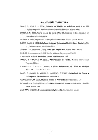 47
BIBLIOGRAFÍA CONSULTADA
CANALE DE DECOUD, S. (2004), Empresas de Servicio: un análisis de servicio, en 27º
Congreso Argentino de Profesores Universitarios de Costos. Buenos Aires
CARTIER, E. N. (2000), Teoría general del costo, UNC, FCE, Posgrado de Especialización en
Costos y Gestión Empresarial
DRUCKER, P. (1990), La gerencia. Tareas y responsabilidades. Buenos Aires: El Ateneo
DUEÑAS RAMIA, G. (2001), Cálculo de Costos por Actividades (Activity Based Costing), UNC,
FCE, Serie Cuadernos, nº127. Mendoza
GIMENEZ, C. M. y coautores (1995), Costos para empresarios. Buenos Aires: Macchi
GIMENEZ, C. M. y coautores (2001), Gestión y Costos. Buenos Aires: Macchi
GOROSTIAGA, R. (1979), Manual de Control Presupuestario. OEA
HANSEN, D. y MOWEN, M. (1996), Administración de Costos. México: Internacional
Thomson Editores
HORNGREN, C., FOSTER, G. y DAKAR, S. (1996), Contabilidad de Costos, Un enfoque
Gerencial. México: Prentice Hall
MALLO, C., KAPLAN, R., MELJEM, S. y GIMENEZ, C. (2000), Contabilidad de Costos y
Estratégica de Gestión. Madrid: Prentice Hall
PODMOGUILNYE, M. (2006), El Costeo Basado en Actividades. Buenos Aires: La Ley
SAFARANO, J. M. (2005, diciembre), Principios generales de costos. Revista Costos y Gestión
Nº 58. Buenos Aires
WAJCHMAN, M. (1982), El proceso decisional y los costos. Buenos Aires: Macchi
 